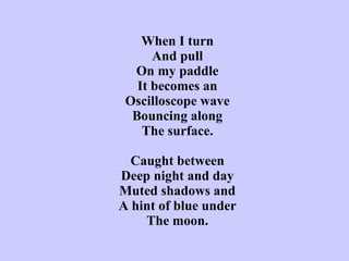 When I turn And pull On my paddle It becomes an Oscilloscope wave Bouncing along The surface.   Caught between Deep night and day Muted shadows and A hint of blue under The moon. 