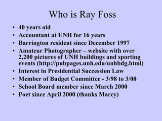 40 years old Accountant at UNH for 16 years Barrington resident since December 1997 Amateur Photographer – website with over 2,200 pictures of UNH buildings and sporting events (http://pubpages.unh.edu/unhbdg.html) Interest in Presidential Succession Law Member of Budget Committee - 3/98 to 3/00 School Board member since March 2000 Poet since April 2000 (thanks Marcy) Who is Ray Foss 