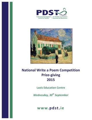  	
  	
  	
  	
  	
  	
  	
  	
  	
  	
  	
  	
  	
  	
  	
  	
  	
  	
  	
  1	
  
National	
  Write	
  a	
  Poem	
  Competition	
  	
  
Prize-­‐giving	
  
2015	
  
	
  
Laois	
  Education	
  Centre	
  
	
  
Wednesday,	
  30th
	
  September	
  
	
  
www.pdst.ie	
  
	
  
	
  
	
  
	
  
	
  
	
  
	
  
	
  
	
  
	
  
	
  
	
  
	
  
	
  
	
  
	
  
	
  
	
  
	
  
	
   	
  
 