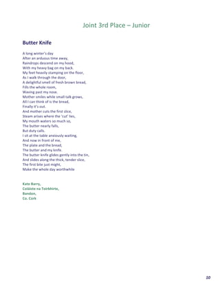  	
  	
  	
  	
  	
  	
  	
  	
  	
  	
  	
  	
  	
  	
  	
  	
  	
  	
  	
  10	
  
	
  
	
  	
  
Joint	
  3rd	
  Place	
  –	
  Junior	
  
	
  
	
  
Butter	
  Knife	
  
	
  
A	
  long	
  winter’s	
  day	
  	
  
After	
  an	
  arduous	
  time	
  away,	
  
Raindrops	
  descend	
  on	
  my	
  hood,	
  
With	
  my	
  heavy	
  bag	
  on	
  my	
  back.	
  	
  
My	
  feet	
  heavily	
  stamping	
  on	
  the	
  floor,	
  
As	
  I	
  walk	
  through	
  the	
  door,	
  	
  
A	
  delightful	
  smell	
  of	
  fresh	
  brown	
  bread,	
  
Fills	
  the	
  whole	
  room,	
  
Waving	
  past	
  my	
  nose.	
  
Mother	
  smiles	
  while	
  small	
  talk	
  grows,	
  
All	
  I	
  can	
  think	
  of	
  is	
  the	
  bread,	
  
Finally	
  it’s	
  out.	
  
And	
  mother	
  cuts	
  the	
  first	
  slice,	
  	
  
Steam	
  arises	
  where	
  the	
  ‘cut’	
  lies,	
  
My	
  mouth	
  waters	
  so	
  much	
  so,	
  
The	
  butter	
  nearly	
  falls,	
  
But	
  duty	
  calls.	
  
I	
  sit	
  at	
  the	
  table	
  anxiously	
  waiting,	
  
And	
  now	
  in	
  front	
  of	
  me,	
  	
  
The	
  plate	
  and	
  the	
  bread,	
  
The	
  butter	
  and	
  my	
  knife.	
  
The	
  butter	
  knife	
  glides	
  gently	
  into	
  the	
  tin,	
  
And	
  slides	
  along	
  the	
  thick,	
  tender	
  slice,	
  
The	
  first	
  bite	
  just	
  might,	
  
Make	
  the	
  whole	
  day	
  worthwhile	
  
	
  
	
  
Kate	
  Barry,	
  
Coláiste	
  na	
  Toirbhirte,	
  
Bandon,	
  
Co.	
  Cork	
  	
   	
  
 