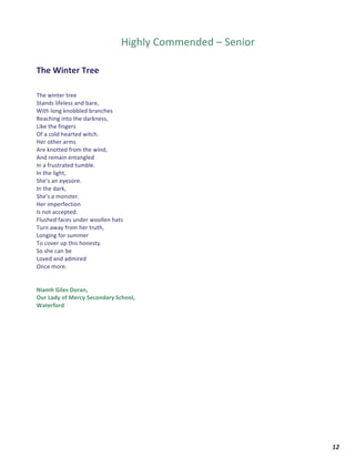  	
  	
  	
  	
  	
  	
  	
  	
  	
  	
  	
  	
  	
  	
  	
  	
  	
  	
  	
  12	
  
	
  
	
  
	
  
Highly	
  Commended	
  –	
  Senior	
  
	
  
	
  
The	
  Winter	
  Tree	
  
	
  
	
  
The	
  winter	
  tree	
  	
  
Stands	
  lifeless	
  and	
  bare,	
  
With	
  long	
  knobbled	
  branches	
  	
  
Reaching	
  into	
  the	
  darkness,	
  
Like	
  the	
  fingers	
  	
  
Of	
  a	
  cold	
  hearted	
  witch.	
  
Her	
  other	
  arms	
  	
  
Are	
  knotted	
  from	
  the	
  wind,	
  
And	
  remain	
  entangled	
  	
  
In	
  a	
  frustrated	
  tumble.	
  
In	
  the	
  light,	
  
She’s	
  an	
  eyesore.	
  	
  
In	
  the	
  dark,	
  	
  
She's	
  a	
  monster.	
  
Her	
  imperfection	
  	
  
Is	
  not	
  accepted.	
  
Flushed	
  faces	
  under	
  woollen	
  hats	
  	
  
Turn	
  away	
  from	
  her	
  truth,	
  
Longing	
  for	
  summer	
  	
  
To	
  cover	
  up	
  this	
  honesty.	
  	
  
So	
  she	
  can	
  be	
  	
  
Loved	
  and	
  admired	
  	
  
Once	
  more.	
  
	
  
	
  
Niamh	
  Giles	
  Doran,	
  	
  
Our	
  Lady	
  of	
  Mercy	
  Secondary	
  School,	
  	
  
Waterford	
  
	
  
	
   	
  
 