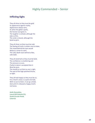  	
  	
  	
  	
  	
  	
  	
  	
  	
  	
  	
  	
  	
  	
  	
  	
  	
  	
  	
  13	
  
	
  
	
  
Highly	
  Commended	
  –	
  Senior	
  
	
  
	
  
Inflicting	
  Sighs	
  	
  
	
  
	
  
They	
  all	
  shine	
  so	
  they	
  must	
  be	
  gold	
  	
  
Its	
  appearance	
  against	
  reality,	
  
Appearance	
  always	
  wins,	
  
As	
  when	
  the	
  glitter	
  sparks,	
  
the	
  Human	
  soul	
  gives	
  in,	
  
The	
  laughter	
  is	
  echoed,	
  although	
  the	
  	
  
Joke	
  so	
  thin,	
  
The	
  smile	
  is	
  shared,	
  although	
  the	
  	
  
bond	
  so	
  grim.	
  
	
  
They	
  all	
  shiver	
  so	
  they	
  must	
  be	
  cold,	
  
The	
  feeling	
  of	
  truth	
  is	
  a	
  bitter	
  one	
  to	
  shake,	
  
The	
  mood	
  behind	
  the	
  eyes	
  would	
  	
  
Reduce	
  a	
  sinner	
  to	
  saint,	
  
The	
  cold,	
  death	
  stare	
  behind	
  a	
  fake,	
  	
  
cake	
  bake.	
  
	
  
They	
  all	
  stand	
  tall	
  so	
  they	
  must	
  be	
  bold,	
  
The	
  confidence	
  is	
  smothering	
  and	
  	
  
The	
  pressure	
  so	
  sure,	
  
If	
  what	
  is	
  done	
  is	
  accepted	
  then	
  it	
  
Must	
  be	
  pure,	
  
The	
  mould	
  so	
  cut	
  that	
  no	
  one	
  is	
  right,	
  
The	
  seat	
  of	
  the	
  high	
  polished	
  throne,	
  
so	
  tight.	
  
	
  
They	
  all	
  look	
  happy	
  so	
  they	
  must	
  be	
  so,	
  
For	
  a	
  heart’s	
  story	
  is	
  a	
  quiet	
  one	
  told,	
  
With	
  no	
  ear	
  to	
  listen,	
  it	
  can	
  go	
  untold,	
  	
  
And	
  until	
  it's	
  released	
  a	
  happy	
  mind’s	
  	
  
not	
  home.	
  
	
  
	
  
Aoife	
  Donnellan,	
  	
  
Laurel	
  Hill	
  Colaiste	
  FCJ,	
  	
  
South	
  Circular	
  Road,	
  
Limerick	
  
	
  
	
   	
  
 