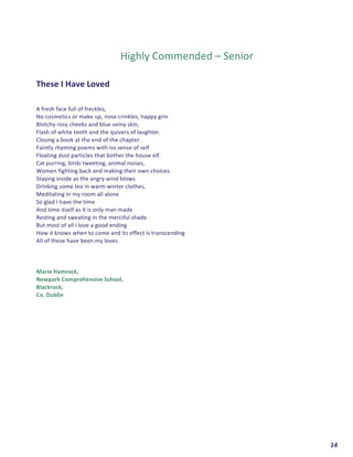  	
  	
  	
  	
  	
  	
  	
  	
  	
  	
  	
  	
  	
  	
  	
  	
  	
  	
  	
  14	
  
	
  
	
  
	
  
	
  
Highly	
  Commended	
  –	
  Senior	
  
	
  
	
  
These	
  I	
  Have	
  Loved	
  	
  
	
  
	
  
A	
  fresh	
  face	
  full	
  of	
  freckles,	
  
No	
  cosmetics	
  or	
  make	
  up,	
  nose	
  crinkles,	
  happy	
  grin	
  	
  
Blotchy	
  rosy	
  cheeks	
  and	
  blue	
  veiny	
  skin,	
  
Flash	
  of	
  white	
  teeth	
  and	
  the	
  quivers	
  of	
  laughter.	
  
Closing	
  a	
  book	
  at	
  the	
  end	
  of	
  the	
  chapter.	
  	
  
Faintly	
  rhyming	
  poems	
  with	
  no	
  sense	
  of	
  self	
  	
  
Floating	
  dust	
  particles	
  that	
  bother	
  the	
  house	
  elf.	
  
Cat	
  purring,	
  birds	
  tweeting,	
  animal	
  noises,	
  	
  
Women	
  fighting	
  back	
  and	
  making	
  their	
  own	
  choices.	
  
Staying	
  inside	
  as	
  the	
  angry	
  wind	
  blows	
  	
  
Drinking	
  some	
  tea	
  in	
  warm	
  winter	
  clothes,	
  
Meditating	
  in	
  my	
  room	
  all	
  alone	
  	
  
So	
  glad	
  I	
  have	
  the	
  time	
  	
  
And	
  time	
  itself	
  as	
  it	
  is	
  only	
  man	
  made	
  	
  
Resting	
  and	
  sweating	
  in	
  the	
  merciful	
  shade	
  	
  
But	
  most	
  of	
  all	
  I	
  love	
  a	
  good	
  ending	
  	
  
How	
  it	
  knows	
  when	
  to	
  come	
  and	
  its	
  effect	
  is	
  transcending	
  	
  
All	
  of	
  these	
  have	
  been	
  my	
  loves.	
  
	
  
	
  
	
  
Marie	
  Hamrock,	
  	
  
Newpark	
  Comprehensive	
  School,	
  
Blackrock,	
  
Co.	
  Dublin	
  
	
  
	
  
	
   	
  
 