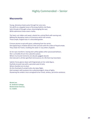  	
  	
  	
  	
  	
  	
  	
  	
  	
  	
  	
  	
  	
  	
  	
  	
  	
  	
  	
  15	
  
	
  
	
  
	
  
Highly	
  Commended	
  –	
  Senior	
  
	
  
	
  
Macronertia	
  	
  
	
  
	
  
Young,	
  obnoxious	
  beats	
  pulse	
  through	
  her	
  very	
  core,	
  
Yet	
  adrift	
  on	
  a	
  dappled	
  ocean	
  of	
  bruising	
  rhythms	
  she	
  floats,	
  	
  
Satin	
  threads	
  of	
  thought	
  unlace;	
  disentangling	
  the	
  soul,	
  	
  
While	
  ephemeral	
  chaos	
  severs	
  reality.	
  
	
  
The	
  heat;	
  rust	
  ridden	
  and	
  sweet,	
  attacks	
  her	
  untried	
  flesh	
  with	
  searing	
  zeal,	
  
Milking	
  the	
  deceptive	
  stains	
  of	
  innocence	
  which	
  still	
  remain,	
  
Those	
  ample,	
  forged	
  roses	
  in	
  a	
  discarded	
  garden.	
  
	
  
Crimson	
  plumes	
  erupt	
  with	
  grace,	
  willowing	
  from	
  her	
  wrists;	
  
And	
  appearing	
  as	
  shadow	
  dancers	
  that	
  convulse	
  with	
  the	
  umbra	
  of	
  liquid	
  smoke.	
  
They	
  choke	
  her	
  frame;	
  marbling	
  the	
  water	
  in	
  rosy	
  tellers	
  of	
  gloom.	
  
	
  
As	
  her	
  eyes	
  transform,	
  leaving	
  twin	
  yellow	
  globes	
  other	
  possessed	
  believer,	
  
She	
  is	
  unreadily	
  thrust	
  into	
  a	
  placeless	
  peace,	
  
Where	
  murmured	
  memories	
  are	
  abused,	
  gagged,	
  bound;	
  
And	
  silenced	
  in	
  all	
  their	
  glorified	
  reminiscence	
  of	
  a	
  life	
  that	
  may	
  have	
  been.	
  
	
  
Sadistic	
  forces	
  glance	
  down	
  with	
  feigned	
  pity	
  on	
  her	
  sickly	
  figure,	
  
Ruefully	
  encased	
  now	
  with	
  a	
  porcelain	
  pool	
  of	
  pink,	
  
Where	
  shackles	
  turn	
  to	
  dust.	
  
On	
  this	
  final	
  bed	
  of	
  unclad	
  truths	
  she	
  takes	
  flight,	
  
And	
  scampers	
  with	
  purpose	
  into	
  a	
  phantasmagoric	
  show	
  of	
  lights,	
  
Disowning	
  the	
  embers	
  once	
  consigned	
  to	
  her	
  trivial,	
  aimless,	
  yet	
  entire	
  existence.	
  
	
  
	
  
	
  
	
  
Nicole	
  Lee,	
  
St.	
  Andrews	
  College,	
  	
  
Booterstown	
  Avenue,	
  	
  
Co.	
  Dublin	
  
	
  
	
  
	
   	
  
 