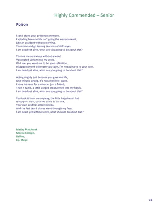  	
  	
  	
  	
  	
  	
  	
  	
  	
  	
  	
  	
  	
  	
  	
  	
  	
  	
  	
  16	
  
	
  
	
  
Highly	
  Commended	
  –	
  Senior	
  
	
  
Poison	
  	
  
	
  
	
  
I	
  can't	
  stand	
  your	
  presence	
  anymore,	
  
Exploding	
  because	
  life	
  isn't	
  going	
  the	
  way	
  you	
  want,	
  
Like	
  an	
  accident	
  without	
  warning,	
  	
  
You	
  come	
  and	
  go	
  leaving	
  tears	
  in	
  a	
  child's	
  eyes,	
  
I	
  am	
  dead	
  yet	
  alive,	
  what	
  are	
  you	
  going	
  to	
  do	
  about	
  that?	
  
	
  
You	
  see	
  me	
  as	
  a	
  wimp	
  without	
  a	
  word,	
  
Vaccinated	
  venom	
  into	
  my	
  veins,	
  
Oh	
  I	
  see,	
  you	
  want	
  me	
  to	
  be	
  your	
  reflection,	
  
Disappointment	
  will	
  reach	
  you	
  soon,	
  I'm	
  not	
  going	
  to	
  be	
  your	
  twin,	
  
I	
  am	
  dead	
  yet	
  alive,	
  what	
  are	
  you	
  going	
  to	
  do	
  about	
  that?	
  
	
  
Acting	
  mighty	
  just	
  because	
  you	
  gave	
  me	
  life,	
  
One	
  thing	
  is	
  wrong,	
  it’s	
  not	
  a	
  hell	
  life	
  I	
  want,	
  
I	
  have	
  no	
  need	
  for	
  a	
  miracle,	
  just	
  a	
  friend,	
  	
  
Then	
  it	
  came,	
  a	
  little	
  winged	
  creature	
  fell	
  into	
  my	
  hands,	
  
I	
  am	
  dead	
  yet	
  alive,	
  what	
  are	
  you	
  going	
  to	
  do	
  about	
  that?	
  
	
  
You	
  took	
  it	
  from	
  me	
  anyway,	
  the	
  little	
  happiness	
  I	
  had,	
  
It	
  happens	
  now,	
  your	
  life	
  came	
  to	
  an	
  end,	
  	
  
Your	
  own	
  acid	
  has	
  deceived	
  you,	
  	
  
And	
  the	
  last	
  tear	
  I	
  shares	
  went	
  through	
  my	
  face,	
  	
  
I	
  am	
  dead,	
  yet	
  without	
  a	
  life,	
  what	
  should	
  I	
  do	
  about	
  that?	
  
	
  
	
  
	
  
	
  
Maciej	
  Majchrzak	
  
Moyne	
  College,	
  	
  
Ballina,	
  	
  
Co.	
  Mayo	
  
	
  
	
  
	
   	
  
 