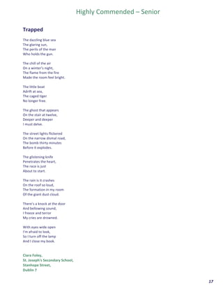  	
  	
  	
  	
  	
  	
  	
  	
  	
  	
  	
  	
  	
  	
  	
  	
  	
  	
  	
  17	
  
Highly	
  Commended	
  –	
  Senior	
  
	
  
	
  
Trapped	
  	
  
	
  
The	
  dazzling	
  blue	
  sea	
  
The	
  glaring	
  sun,	
  
The	
  perils	
  of	
  the	
  man	
  	
  
Who	
  holds	
  the	
  gun.	
  
	
  
The	
  chill	
  of	
  the	
  air	
  
On	
  a	
  winter’s	
  night,	
  
The	
  flame	
  from	
  the	
  fire	
  	
  
Made	
  the	
  room	
  feel	
  bright.	
  
	
  
The	
  little	
  boat	
  	
  
Adrift	
  at	
  sea,	
  	
  
The	
  caged	
  tiger	
  	
  
No	
  longer	
  free.	
  
	
  
The	
  ghost	
  that	
  appears	
  	
  
On	
  the	
  stair	
  at	
  twelve,	
  
Deeper	
  and	
  deeper	
  	
  
I	
  must	
  delve.	
  
	
  
The	
  street	
  lights	
  flickered	
  	
  
On	
  the	
  narrow	
  dismal	
  road,	
  
The	
  bomb	
  thirty	
  minutes	
  	
  
Before	
  it	
  explodes.	
  
	
  
The	
  glistening	
  knife	
  	
  
Penetrates	
  the	
  heart,	
  
The	
  race	
  is	
  just	
  	
  
About	
  to	
  start.	
  
	
  
The	
  rain	
  is	
  it	
  crashes	
  	
  
On	
  the	
  roof	
  so	
  loud,	
  
The	
  formation	
  in	
  my	
  room	
  
Of	
  the	
  giant	
  dust	
  cloud.	
  
	
  
There’s	
  a	
  knock	
  at	
  the	
  door	
  	
  
And	
  bellowing	
  sound,	
  
I	
  freeze	
  and	
  terror	
  	
  
My	
  cries	
  are	
  drowned.	
  
	
  
With	
  eyes	
  wide	
  open	
  	
  
I'm	
  afraid	
  to	
  look,	
  
So	
  I	
  turn	
  off	
  the	
  lamp	
  	
  
And	
  I	
  close	
  my	
  book.	
  
	
  
	
  
Ciara	
  Foley,	
  	
  
St.	
  Joseph's	
  Secondary	
  School,	
  	
  
Stanhope	
  Street,	
  
Dublin	
  7	
  
 