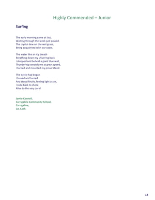  	
  	
  	
  	
  	
  	
  	
  	
  	
  	
  	
  	
  	
  	
  	
  	
  	
  	
  	
  18	
  
	
  
	
  
Highly	
  Commended	
  –	
  Junior	
  
	
  
Surfing	
  	
  
	
  
	
  
The	
  early	
  morning	
  came	
  at	
  last,	
  
Waiting	
  through	
  the	
  week	
  just	
  passed.	
  
The	
  crystal	
  dew	
  on	
  the	
  wet	
  grass,	
  
Being	
  acquainted	
  with	
  our	
  coast.	
  
	
  
The	
  water	
  like	
  an	
  icy	
  breath	
  	
  
Breathing	
  down	
  my	
  shivering	
  back	
  	
  
I	
  stopped	
  and	
  beheld	
  a	
  giant	
  blue	
  wall,	
  
Thundering	
  towards	
  me	
  at	
  great	
  speed,	
  
I	
  turned	
  and	
  mounted	
  my	
  proud	
  steed.	
  
	
  
The	
  battle	
  had	
  begun	
  	
  
I	
  tossed	
  and	
  turned	
  	
  
And	
  stood	
  finally,	
  feeling	
  light	
  as	
  air,	
  
I	
  rode	
  back	
  to	
  shore	
  	
  
Alive	
  to	
  the	
  very	
  core!	
  
	
  
	
  
Jamie	
  Connell,	
  	
  
Carrigaline	
  Community	
  School,	
  	
  
Carrigaline,	
  	
  
Co.	
  Cork	
  	
   	
  
 