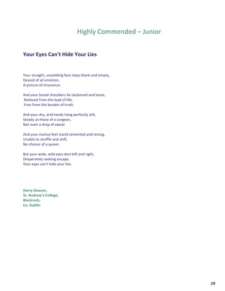  	
  	
  	
  	
  	
  	
  	
  	
  	
  	
  	
  	
  	
  	
  	
  	
  	
  	
  	
  19	
  
	
  
	
  
	
  
	
  
Highly	
  Commended	
  –	
  Junior	
  
	
  
	
  
	
  
Your	
  Eyes	
  Can't	
  Hide	
  Your	
  Lies	
  
	
  
	
  
	
  
Your	
  straight,	
  unyielding	
  face	
  stays	
  blank	
  and	
  empty,	
  
Devoid	
  of	
  all	
  emotion,	
  
A	
  picture	
  of	
  innocence.	
  
	
  
And	
  your	
  broad	
  shoulders	
  lie	
  slackened	
  and	
  loose,	
  
	
  Relieved	
  from	
  the	
  load	
  of	
  life,	
  
	
  Free	
  from	
  the	
  burden	
  of	
  truth.	
  
	
  
And	
  your	
  dry,	
  arid	
  hands	
  hang	
  perfectly	
  still,	
  
Steady	
  as	
  those	
  of	
  a	
  surgeon,	
  
Not	
  even	
  a	
  drop	
  of	
  sweat.	
  
	
  
And	
  your	
  clumsy	
  feet	
  stand	
  cemented	
  and	
  strong,	
  
Unable	
  to	
  shuffle	
  and	
  shift,	
  
No	
  chance	
  of	
  a	
  quiver.	
  
	
  
But	
  your	
  wide,	
  wild	
  eyes	
  dart	
  left	
  and	
  right,	
  
Desperately	
  seeking	
  escape,	
  
Your	
  eyes	
  can't	
  hide	
  your	
  lies.	
  
	
  
	
  
	
  
Harry	
  Deacon,	
  	
  
St.	
  Andrew’s	
  College,	
  
Blackrock,	
  	
  
Co.	
  Dublin	
  	
   	
  
 