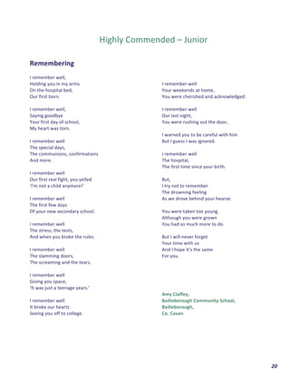  	
  	
  	
  	
  	
  	
  	
  	
  	
  	
  	
  	
  	
  	
  	
  	
  	
  	
  	
  20	
  
	
  
	
  
	
  
Highly	
  Commended	
  –	
  Junior	
  
	
  
	
  
Remembering	
  	
  
	
  
I	
  remember	
  well,	
  	
  
Holding	
  you	
  in	
  my	
  arms	
  	
  
On	
  the	
  hospital	
  bed,	
  
Our	
  first	
  born.	
  
	
  
I	
  remember	
  well,	
  
Saying	
  goodbye	
  	
  
Your	
  first	
  day	
  of	
  school,	
  	
  
My	
  heart	
  was	
  torn.	
  
	
  
I	
  remember	
  well	
  	
  
The	
  special	
  days,	
  
The	
  communions,	
  confirmations	
  
And	
  more.	
  
	
  
I	
  remember	
  well	
  	
  
Our	
  first	
  real	
  fight,	
  you	
  yelled	
  	
  
‘I'm	
  not	
  a	
  child	
  anymore!’	
  
	
  
I	
  remember	
  well	
  	
  
The	
  first	
  few	
  days	
  	
  
Of	
  your	
  new	
  secondary	
  school.	
  
	
  
I	
  remember	
  well	
  	
  
The	
  stress,	
  the	
  tests,	
  
And	
  when	
  you	
  broke	
  the	
  rules.	
  
	
  
I	
  remember	
  well	
  	
  
The	
  slamming	
  doors,	
  
The	
  screaming	
  and	
  the	
  tears.	
  
	
  
I	
  remember	
  well	
  	
  
Giving	
  you	
  space,	
  
‘It	
  was	
  just	
  a	
  teenage	
  years.’	
  
	
  
I	
  remember	
  well	
  	
  
It	
  broke	
  our	
  hearts	
  	
  
Seeing	
  you	
  off	
  to	
  college.	
  
	
  
I	
  remember	
  well	
  	
  
Your	
  weekends	
  at	
  home,	
  
You	
  were	
  cherished	
  and	
  acknowledged.	
  
	
  
I	
  remember	
  well	
  	
  
Our	
  last	
  night,	
  	
  
You	
  were	
  rushing	
  out	
  the	
  door,	
  
	
  
I	
  warned	
  you	
  to	
  be	
  careful	
  with	
  him	
  	
  
But	
  I	
  guess	
  I	
  was	
  ignored.	
  
	
  
I	
  remember	
  well	
  	
  
The	
  hospital,	
  
The	
  first	
  time	
  since	
  your	
  birth.	
  
	
  
But,	
  
I	
  try	
  not	
  to	
  remember	
  	
  
The	
  drowning	
  feeling	
  	
  
As	
  we	
  drove	
  behind	
  your	
  hearse.	
  
	
  
You	
  were	
  taken	
  too	
  young.	
  	
  
Although	
  you	
  were	
  grown	
  	
  
You	
  had	
  so	
  much	
  more	
  to	
  do.	
  
	
  
But	
  I	
  will	
  never	
  forget	
  	
  
Your	
  time	
  with	
  us	
  	
  
And	
  I	
  hope	
  it's	
  the	
  same	
  	
  
For	
  you.	
  
	
  
	
  
	
  
	
  
	
  
Amy	
  Claffey,	
  
Bailieborough	
  Community	
  School,	
  
Bailieborough,	
  
Co.	
  Cavan	
  	
  
	
   	
  
	
  
	
   	
  
 