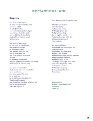  	
  	
  	
  	
  	
  	
  	
  	
  	
  	
  	
  	
  	
  	
  	
  	
  	
  	
  	
  21	
  
	
  
	
  
Highly	
  Commended	
  –	
  Junior	
  
	
  
	
  
Recovery	
  
	
  
And	
  when	
  he	
  was	
  eleven	
  
He	
  wore	
  sweatbands	
  on	
  his	
  wrist	
  	
  
And	
  had	
  a	
  rabbit	
  	
  
He	
  called	
  it	
  Duchess	
  
And	
  his	
  friends	
  teased	
  about	
  girls	
  	
  
And	
  played	
  polo	
  on	
  the	
  road	
  	
  
And	
  he	
  didn't	
  understand	
  why	
  	
  
His	
  best	
  friend	
  stabbed	
  herself	
  	
  
With	
  red	
  pens	
  
	
  
And	
  when	
  he	
  was	
  twelve	
  
He	
  had	
  more	
  As	
  than	
  friends	
  	
  
And	
  convinced	
  himself	
  	
  
He	
  didn't	
  need	
  them	
  	
  
And	
  Duchess	
  didn't	
  like	
  him	
  	
  
And	
  he	
  never	
  went	
  out	
  	
  
And	
  as	
  he	
  wrote	
  in	
  his	
  journal	
  
At	
  night	
  	
  
He	
  started	
  to	
  understand	
  	
  
Why	
  the	
  girl	
  he	
  once	
  called	
  his	
  best	
  friend	
  	
  
Stabbed	
  herself	
  with	
  red	
  pens	
  
	
  
And	
  when	
  he	
  was	
  thirteen	
  
His	
  therapist	
  asked	
  him	
  how	
  he	
  felt	
  
So	
  he	
  went	
  home	
  	
  
And	
  drew	
  scars	
  on	
  his	
  wrist	
  	
  
So	
  he	
  could	
  feel	
  	
  
As	
  his	
  old	
  friends	
  kissed	
  the	
  girls	
  
They	
  teased	
  him	
  about	
  	
  
And	
  his	
  old	
  best	
  friend	
  cut	
  off	
  all	
  her	
  hair	
  	
  
And	
  he	
  now	
  understood	
  	
  
There	
  was	
  more	
  to	
  it	
  	
  
Than	
  stabbing	
  yourself	
  with	
  red	
  pens	
  
	
  
When	
  he	
  was	
  fourteen	
  
He	
  realised	
  why	
  	
  
He	
  hated	
  cold	
  hands	
  	
  
And	
  inappropriate	
  jokes	
  	
  
And	
  people	
  shouting	
  	
  
But	
  he	
  kept	
  it	
  a	
  secret	
  	
  
And	
  carved	
  sadness	
  in	
  his	
  skin	
  	
  
While	
  wanting	
  to	
  tear	
  it	
  
From	
  his	
  bones	
  
	
  
But	
  now	
  he's	
  fifteen	
  
And	
  his	
  new	
  therapist	
  teaches	
  him	
  
How	
  to	
  breather	
  
And	
  he	
  gave	
  his	
  rabbit	
  away	
  	
  
And	
  got	
  a	
  dog	
  instead	
  	
  
And	
  his	
  friends	
  laugh	
  and	
  joke	
  with	
  him	
  	
  
And	
  play	
  football	
  together	
  	
  
And	
  he’s	
  starting	
  to	
  fall	
  	
  
For	
  the	
  girl	
  who	
  laughs	
  at	
  his	
  jokes	
  	
  
Even	
  when	
  they’re	
  not	
  funny	
  	
  
So	
  he	
  wrote	
  a	
  poem	
  
And	
  called	
  it	
  Recovery	
  	
  
Because	
  that's	
  what	
  he	
  is	
  	
  
Recovering	
  
	
  
	
  
	
  
	
  
Sorcha	
  Farrell,	
  
St.	
  Paul’s	
  Secondary	
  School,	
  
Greenhills,	
  
Dublin	
  12	
  
	
  
	
  
	
  
	
  
	
  
	
  
	
  
	
  
	
  
	
  
	
  
	
  
 