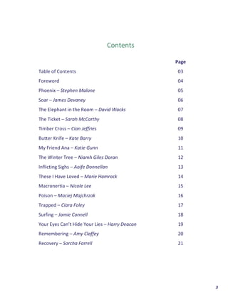  	
  	
  	
  	
  	
  	
  	
  	
  	
  	
  	
  	
  	
  	
  	
  	
  	
  	
  	
  3	
  
	
  
	
  
	
  
	
  
	
  
Contents	
  
	
  
	
   Page	
  
Table	
  of	
  Contents	
   03	
  
Foreword	
   04	
  
Phoenix	
  –	
  Stephen	
  Malone	
   05	
  
Soar	
  –	
  James	
  Devaney	
   06	
  
The	
  Elephant	
  in	
  the	
  Room	
  –	
  David	
  Wacks	
   07	
  
The	
  Ticket	
  –	
  Sarah	
  McCarthy	
   08	
  
Timber	
  Cross	
  –	
  Cian	
  Jeffries	
   09	
  
Butter	
  Knife	
  –	
  Kate	
  Barry	
   10	
  
My	
  Friend	
  Ana	
  –	
  Katie	
  Gunn	
   11	
  
The	
  Winter	
  Tree	
  –	
  Niamh	
  Giles	
  Doran	
   12	
  
Inflicting	
  Sighs	
  –	
  Aoife	
  Donnellan	
   13	
  
These	
  I	
  Have	
  Loved	
  –	
  Marie	
  Hamrock	
   14	
  
Macronertia	
  –	
  Nicole	
  Lee	
   15	
  
Poison	
  –	
  Maciej	
  Majchrzak	
   16	
  
Trapped	
  –	
  Ciara	
  Foley	
   17	
  
Surfing	
  –	
  Jamie	
  Connell	
   18	
  
Your	
  Eyes	
  Can’t	
  Hide	
  Your	
  Lies	
  –	
  Harry	
  Deacon	
   19	
  
Remembering	
  –	
  Amy	
  Claffey	
   20	
  
Recovery	
  –	
  Sorcha	
  Farrell	
   21	
  
	
  
	
   	
  
 