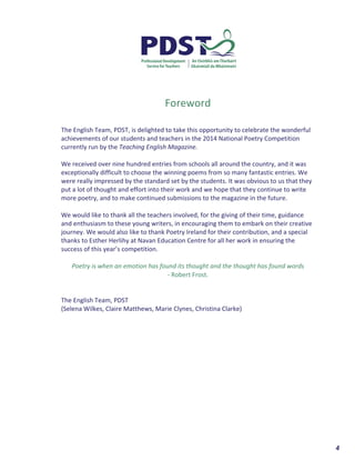  	
  	
  	
  	
  	
  	
  	
  	
  	
  	
  	
  	
  	
  	
  	
  	
  	
  	
  	
  4	
  
	
  
	
  
	
  
	
  
	
  
	
  
	
  
	
  
	
  
	
  
Foreword	
  
	
  
	
  
The	
  English	
  Team,	
  PDST,	
  is	
  delighted	
  to	
  take	
  this	
  opportunity	
  to	
  celebrate	
  the	
  wonderful	
  
achievements	
  of	
  our	
  students	
  and	
  teachers	
  in	
  the	
  2014	
  National	
  Poetry	
  Competition	
  
currently	
  run	
  by	
  the	
  Teaching	
  English	
  Magazine.	
  	
  
	
  
We	
  received	
  over	
  nine	
  hundred	
  entries	
  from	
  schools	
  all	
  around	
  the	
  country,	
  and	
  it	
  was	
  
exceptionally	
  difficult	
  to	
  choose	
  the	
  winning	
  poems	
  from	
  so	
  many	
  fantastic	
  entries.	
  We	
  
were	
  really	
  impressed	
  by	
  the	
  standard	
  set	
  by	
  the	
  students.	
  It	
  was	
  obvious	
  to	
  us	
  that	
  they	
  
put	
  a	
  lot	
  of	
  thought	
  and	
  effort	
  into	
  their	
  work	
  and	
  we	
  hope	
  that	
  they	
  continue	
  to	
  write	
  
more	
  poetry,	
  and	
  to	
  make	
  continued	
  submissions	
  to	
  the	
  magazine	
  in	
  the	
  future.	
  
	
  
We	
  would	
  like	
  to	
  thank	
  all	
  the	
  teachers	
  involved,	
  for	
  the	
  giving	
  of	
  their	
  time,	
  guidance	
  
and	
  enthusiasm	
  to	
  these	
  young	
  writers,	
  in	
  encouraging	
  them	
  to	
  embark	
  on	
  their	
  creative	
  
journey.	
  We	
  would	
  also	
  like	
  to	
  thank	
  Poetry	
  Ireland	
  for	
  their	
  contribution,	
  and	
  a	
  special	
  
thanks	
  to	
  Esther	
  Herlihy	
  at	
  Navan	
  Education	
  Centre	
  for	
  all	
  her	
  work	
  in	
  ensuring	
  the	
  
success	
  of	
  this	
  year’s	
  competition.	
  
	
  
Poetry	
  is	
  when	
  an	
  emotion	
  has	
  found	
  its	
  thought	
  and	
  the	
  thought	
  has	
  found	
  words	
  
-­‐	
  Robert	
  Frost.	
  
	
  
	
  
The	
  English	
  Team,	
  PDST	
  
(Selena	
  Wilkes,	
  Claire	
  Matthews,	
  Marie	
  Clynes,	
  Christina	
  Clarke)	
  
	
  
 