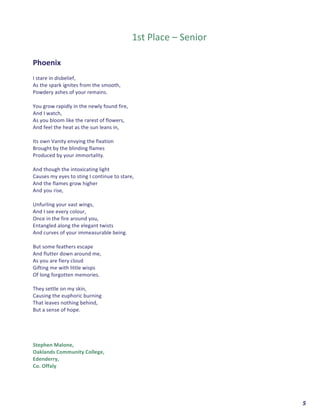  	
  	
  	
  	
  	
  	
  	
  	
  	
  	
  	
  	
  	
  	
  	
  	
  	
  	
  	
  5	
  
	
  
	
  
1st	
  Place	
  –	
  Senior	
  
	
  
	
  
Phoenix	
  
	
  
I	
  stare	
  in	
  disbelief,	
  
As	
  the	
  spark	
  ignites	
  from	
  the	
  smooth,	
  
Powdery	
  ashes	
  of	
  your	
  remains.	
  
	
  
You	
  grow	
  rapidly	
  in	
  the	
  newly	
  found	
  fire,	
  
And	
  I	
  watch,	
  
As	
  you	
  bloom	
  like	
  the	
  rarest	
  of	
  flowers,	
  
And	
  feel	
  the	
  heat	
  as	
  the	
  sun	
  leans	
  in,	
  
	
  
Its	
  own	
  Vanity	
  envying	
  the	
  fixation	
  	
  
Brought	
  by	
  the	
  blinding	
  flames	
  	
  
Produced	
  by	
  your	
  immortality.	
  
	
  
And	
  though	
  the	
  intoxicating	
  light	
  	
  
Causes	
  my	
  eyes	
  to	
  sting	
  I	
  continue	
  to	
  stare,	
  
And	
  the	
  flames	
  grow	
  higher	
  	
  
And	
  you	
  rise,	
  
	
  
Unfurling	
  your	
  vast	
  wings,	
  
And	
  I	
  see	
  every	
  colour,	
  
Once	
  in	
  the	
  fire	
  around	
  you,	
  
Entangled	
  along	
  the	
  elegant	
  twists	
  	
  
And	
  curves	
  of	
  your	
  immeasurable	
  being.	
  
	
  
But	
  some	
  feathers	
  escape	
  	
  
And	
  flutter	
  down	
  around	
  me,	
  
As	
  you	
  are	
  fiery	
  cloud	
  
Gifting	
  me	
  with	
  little	
  wisps	
  
Of	
  long	
  forgotten	
  memories.	
  
	
  
They	
  settle	
  on	
  my	
  skin,	
  
Causing	
  the	
  euphoric	
  burning	
  	
  
That	
  leaves	
  nothing	
  behind,	
  
But	
  a	
  sense	
  of	
  hope.	
  
	
  
	
  
	
  
	
  
Stephen	
  Malone,	
  
Oaklands	
  Community	
  College,	
  
Edenderry,	
  
Co.	
  Offaly	
  	
  
	
   	
  
 