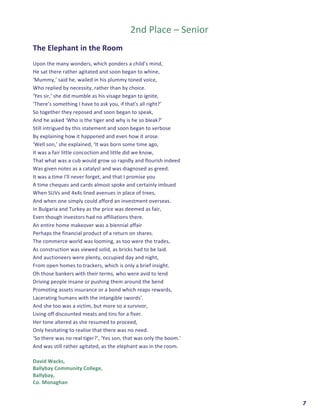  	
  	
  	
  	
  	
  	
  	
  	
  	
  	
  	
  	
  	
  	
  	
  	
  	
  	
  	
  7	
  
	
  	
  
2nd	
  Place	
  –	
  Senior	
  
	
  
The	
  Elephant	
  in	
  the	
  Room	
  
	
  
Upon	
  the	
  many	
  wonders,	
  which	
  ponders	
  a	
  child’s	
  mind,	
  	
  
He	
  sat	
  there	
  rather	
  agitated	
  and	
  soon	
  began	
  to	
  whine,	
  
‘Mummy,’	
  said	
  he,	
  wailed	
  in	
  his	
  plummy	
  toned	
  voice,	
  
Who	
  replied	
  by	
  necessity,	
  rather	
  than	
  by	
  choice.	
  
‘Yes	
  sir,’	
  she	
  did	
  mumble	
  as	
  his	
  visage	
  began	
  to	
  ignite,	
  	
  
‘There’s	
  something	
  I	
  have	
  to	
  ask	
  you,	
  if	
  that's	
  all	
  right?’	
  	
  
So	
  together	
  they	
  reposed	
  and	
  soon	
  began	
  to	
  speak,	
  	
  
And	
  he	
  asked	
  ‘Who	
  is	
  the	
  tiger	
  and	
  why	
  is	
  he	
  so	
  bleak?’	
  
Still	
  intrigued	
  by	
  this	
  statement	
  and	
  soon	
  began	
  to	
  verbose	
  	
  
By	
  explaining	
  how	
  it	
  happened	
  and	
  even	
  how	
  it	
  arose.	
  
‘Well	
  son,’	
  she	
  explained,	
  ‘It	
  was	
  born	
  some	
  time	
  ago,	
  
It	
  was	
  a	
  fair	
  little	
  concoction	
  and	
  little	
  did	
  we	
  know,	
  
That	
  what	
  was	
  a	
  cub	
  would	
  grow	
  so	
  rapidly	
  and	
  flourish	
  indeed	
  	
  
Was	
  given	
  notes	
  as	
  a	
  catalyst	
  and	
  was	
  diagnosed	
  as	
  greed.	
  
It	
  was	
  a	
  time	
  I'll	
  never	
  forget,	
  and	
  that	
  I	
  promise	
  you	
  	
  
A	
  time	
  cheques	
  and	
  cards	
  almost	
  spoke	
  and	
  certainly	
  imbued	
  
When	
  SUVs	
  and	
  4x4s	
  lined	
  avenues	
  in	
  place	
  of	
  trees,	
  	
  
And	
  when	
  one	
  simply	
  could	
  afford	
  an	
  investment	
  overseas.	
  
In	
  Bulgaria	
  and	
  Turkey	
  as	
  the	
  price	
  was	
  deemed	
  as	
  fair,	
  
Even	
  though	
  investors	
  had	
  no	
  affiliations	
  there.	
  
An	
  entire	
  home	
  makeover	
  was	
  a	
  biennial	
  affair	
  	
  
Perhaps	
  the	
  financial	
  product	
  of	
  a	
  return	
  on	
  shares.	
  
The	
  commerce	
  world	
  was	
  looming,	
  as	
  too	
  were	
  the	
  trades,	
  
As	
  construction	
  was	
  viewed	
  solid,	
  as	
  bricks	
  had	
  to	
  be	
  laid.	
  	
  
And	
  auctioneers	
  were	
  plenty,	
  occupied	
  day	
  and	
  night,	
  
From	
  open	
  homes	
  to	
  trackers,	
  which	
  is	
  only	
  a	
  brief	
  insight.	
  
Oh	
  those	
  bankers	
  with	
  their	
  terms,	
  who	
  were	
  avid	
  to	
  lend	
  	
  
Driving	
  people	
  insane	
  or	
  pushing	
  them	
  around	
  the	
  bend	
  
Promoting	
  assets	
  insurance	
  or	
  a	
  bond	
  which	
  reaps	
  rewards,	
  
Lacerating	
  humans	
  with	
  the	
  intangible	
  swords’.	
  
And	
  she	
  too	
  was	
  a	
  victim,	
  but	
  more	
  so	
  a	
  survivor,	
  	
  
Living	
  off	
  discounted	
  meats	
  and	
  tins	
  for	
  a	
  fiver.	
  
Her	
  tone	
  altered	
  as	
  she	
  resumed	
  to	
  proceed,	
  
Only	
  hesitating	
  to	
  realise	
  that	
  there	
  was	
  no	
  need.	
  
‘So	
  there	
  was	
  no	
  real	
  tiger?’,	
  ‘Yes	
  son,	
  that	
  was	
  only	
  the	
  boom.’	
  	
  
And	
  was	
  still	
  rather	
  agitated,	
  as	
  the	
  elephant	
  was	
  in	
  the	
  room.	
  
	
  
David	
  Wacks,	
  
Ballybay	
  Community	
  College,	
  
Ballybay,	
  
Co.	
  Monaghan	
  
 