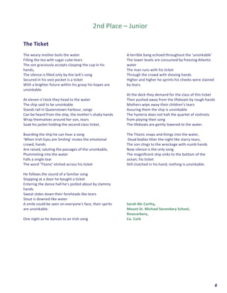  	
  	
  	
  	
  	
  	
  	
  	
  	
  	
  	
  	
  	
  	
  	
  	
  	
  	
  	
  8	
  
	
  
	
  
2nd	
  Place	
  –	
  Junior	
  
	
  
	
  
The	
  Ticket	
  
	
  
The	
  weary	
  mother	
  boils	
  the	
  water	
  	
  
Filling	
  the	
  tea	
  with	
  sugar	
  cube	
  tears	
  	
  
The	
  son	
  graciously	
  accepts	
  clasping	
  the	
  cup	
  in	
  his	
  
hands,	
  
The	
  silence	
  is	
  filled	
  only	
  by	
  the	
  lark’s	
  song	
  	
  
Secured	
  in	
  his	
  vest	
  pocket	
  is	
  a	
  ticket	
  	
  
With	
  a	
  brighter	
  future	
  within	
  his	
  grasp	
  his	
  hopes	
  are	
  
unsinkable.	
  
	
  
At	
  eleven	
  o'clock	
  they	
  head	
  to	
  the	
  water	
  	
  
The	
  ship	
  said	
  to	
  be	
  unsinkable	
  	
  
Stands	
  tall	
  in	
  Queenstown	
  harbour,	
  songs	
  	
  
Can	
  be	
  heard	
  from	
  the	
  ship,	
  the	
  mother’s	
  shaky	
  hands	
  	
  
Wrap	
  themselves	
  around	
  her	
  son,	
  tears	
  
Soak	
  his	
  jacket	
  holding	
  the	
  second	
  class	
  ticket.	
  
	
  
Boarding	
  the	
  ship	
  he	
  can	
  hear	
  a	
  song	
  	
  
‘When	
  Irish	
  Eyes	
  are	
  Smiling’	
  mutes	
  the	
  emotional	
  
crowd,	
  hands	
  	
  
Are	
  raised,	
  saluting	
  the	
  passages	
  of	
  the	
  unsinkable,	
  	
  
Plummeting	
  into	
  the	
  water	
  	
  
Falls	
  a	
  single	
  tear	
  	
  
The	
  word	
  ‘Titanic’	
  etched	
  across	
  his	
  ticket	
  	
  
	
  
He	
  follows	
  the	
  sound	
  of	
  a	
  familiar	
  song	
  	
  
Stopping	
  at	
  a	
  door	
  he	
  bought	
  a	
  ticket	
  	
  
Entering	
  the	
  dance	
  hall	
  he's	
  jostled	
  about	
  by	
  clammy	
  
hands	
  	
  
Sweat	
  slides	
  down	
  their	
  foreheads	
  like	
  tears	
  	
  
Stout	
  is	
  downed	
  like	
  water	
  	
  
A	
  smile	
  could	
  be	
  seen	
  on	
  everyone's	
  face,	
  their	
  spirits	
  
are	
  unsinkable.	
  
	
  
One	
  night	
  as	
  he	
  dances	
  to	
  an	
  Irish	
  song	
  	
  
A	
  terrible	
  bang	
  echoed	
  throughout	
  the	
  ‘unsinkable’	
  	
  
The	
  lower	
  levels	
  are	
  consumed	
  by	
  freezing	
  Atlantic	
  
water	
  	
  
The	
  man	
  runs	
  with	
  his	
  ticket	
  	
  
Through	
  the	
  crowd	
  with	
  shoving	
  hands	
  	
  
Higher	
  and	
  higher	
  he	
  sprints	
  his	
  cheeks	
  were	
  stained	
  
by	
  tears.	
  
	
  
At	
  the	
  deck	
  they	
  demand	
  for	
  the	
  class	
  of	
  this	
  ticket	
  	
  
Then	
  pushed	
  away	
  from	
  the	
  lifeboats	
  by	
  rough	
  hands	
  	
  
Mothers	
  wipe	
  away	
  their	
  children’s	
  tears	
  	
  
Assuring	
  them	
  the	
  ship	
  is	
  unsinkable	
  	
  
The	
  hysteria	
  does	
  not	
  halt	
  the	
  quartet	
  of	
  violinists	
  
from	
  playing	
  their	
  song	
  	
  
The	
  lifeboats	
  are	
  gently	
  lowered	
  to	
  the	
  water.	
  	
  
	
  
The	
  Titanic	
  snaps	
  and	
  things	
  into	
  the	
  water,	
  
	
  Dead	
  bodies	
  litter	
  the	
  night	
  like	
  starry	
  tears,	
  
The	
  son	
  clings	
  to	
  the	
  wreckage	
  with	
  numb	
  hands	
  	
  
Now	
  silence	
  is	
  the	
  only	
  song.	
  
The	
  magnificent	
  ship	
  sinks	
  to	
  the	
  bottom	
  of	
  the	
  
ocean;	
  his	
  ticket	
  
Still	
  clutched	
  in	
  his	
  hand;	
  nothing	
  is	
  unsinkable.	
  
	
  
	
  
	
  
	
  
	
  
	
  
	
  
Sarah	
  Mc	
  Carthy,	
  
Mount	
  St.	
  Michael	
  Secondary	
  School,	
  
Rosscarbery,	
  
Co.	
  Cork	
  
	
  
	
  
	
  
	
   	
  
 