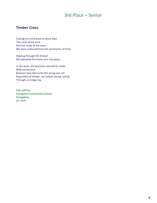  	
  	
  	
  	
  	
  	
  	
  	
  	
  	
  	
  	
  	
  	
  	
  	
  	
  	
  	
  9	
  
	
  
	
  
3rd	
  Place	
  –	
  Senior	
  
	
  
	
  
Timber	
  Cross	
  
	
  
	
  
Casting	
  my	
  mind	
  back	
  to	
  those	
  days	
  
The	
  smell	
  of	
  the	
  pine	
  	
  
And	
  the	
  creak	
  of	
  the	
  trees.	
  
We	
  were	
  unbound	
  from	
  the	
  constraints	
  of	
  time.	
  
	
  
Wading	
  through	
  the	
  thicket	
  	
  
We	
  laboured	
  the	
  heavy	
  tyre	
  into	
  place.	
  	
  
	
  
In	
  the	
  wind,	
  the	
  branches	
  seemed	
  to	
  shake	
  	
  
With	
  excitement.	
  
Between	
  two	
  tall	
  trunks	
  the	
  swing	
  was	
  set.	
  
Regardless	
  of	
  danger,	
  we	
  simply	
  swung,	
  sailing	
  	
  
Through	
  an	
  indigo	
  sky.	
  
	
  
	
  
Cian	
  Jeffries,	
  
Carrigaline	
  Community	
  School,	
  
Carrigaline,	
  
Co.	
  Cork	
  	
   	
  
 