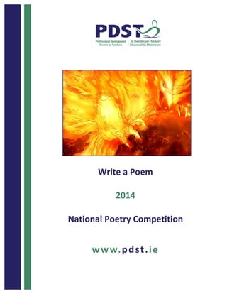  	
  	
  	
  	
  	
  	
  	
  	
  	
  	
  	
  	
  	
  	
  	
  	
  	
  	
  	
  1	
  
	
  
	
  
	
  
	
  
	
  
	
  
	
  
	
  
	
  
	
  
	
  
	
  
	
  
	
  
	
  
	
  
	
  
	
  
	
  
	
   	
  
Write	
  a	
  Poem	
  	
  
	
  
2014	
  
	
  
National	
  Poetry	
  Competition	
  	
  
	
  
	
  
www.pdst.ie	
  
 