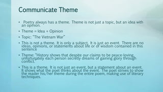 Communicate Theme
• Poetry always has a theme. Theme is not just a topic, but an idea with
an opinion.
• Theme = Idea + Opinion
• Topic: “The Vietnam War”
• This is not a theme. It is only a subject. It is just an event. There are no
ideas, opinions, or statements about life or of wisdom contained in this
sentence
• Theme: “History shows that despite our claims to be peace-loving,
unfortunately each person secretly dreams of gaining glory through
conflict.”
• This is a theme. It is not just an event, but a statement about an event.
It shows what the poet thinks about the event. The poet strives to show
the reader his/her theme during the entire poem, making use of literary
techniques.
 