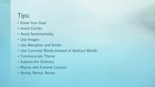 Tips:
• Know Your Goal
• Avoid Clichés
• Avoid Sentimentality
• Use Images
• Use Metaphor and Simile
• Use Concrete Words Instead of Abstract Words
• Communicate Theme
• Subvert the Ordinary
• Rhyme with Extreme Caution
• Revise, Revise, Revise
 