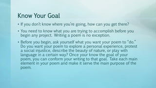 Know Your Goal
• If you don’t know where you’re going, how can you get there?
• You need to know what you are trying to accomplish before you
begin any project. Writing a poem is no exception.
• Before you begin, ask yourself what you want your poem to “do.”
Do you want your poem to explore a personal experience, protest
a social injustice, describe the beauty of nature, or play with
language in a certain way? Once your know the goal of your
poem, you can conform your writing to that goal. Take each main
element in your poem and make it serve the main purpose of the
poem.
 