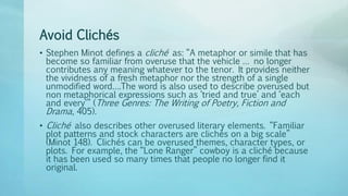Avoid Clichés
• Stephen Minot defines a cliché as: “A metaphor or simile that has
become so familiar from overuse that the vehicle … no longer
contributes any meaning whatever to the tenor. It provides neither
the vividness of a fresh metaphor nor the strength of a single
unmodified word….The word is also used to describe overused but
non metaphorical expressions such as ‘tried and true’ and ‘each
and every'” (Three Genres: The Writing of Poetry, Fiction and
Drama, 405).
• Cliché also describes other overused literary elements. “Familiar
plot patterns and stock characters are clichés on a big scale”
(Minot 148). Clichés can be overused themes, character types, or
plots. For example, the “Lone Ranger” cowboy is a cliché because
it has been used so many times that people no longer find it
original.
 