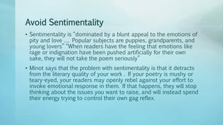 Avoid Sentimentality
• Sentimentality is “dominated by a blunt appeal to the emotions of
pity and love …. Popular subjects are puppies, grandparents, and
young lovers” “When readers have the feeling that emotions like
rage or indignation have been pushed artificially for their own
sake, they will not take the poem seriously”
• Minot says that the problem with sentimentality is that it detracts
from the literary quality of your work . If your poetry is mushy or
teary-eyed, your readers may openly rebel against your effort to
invoke emotional response in them. If that happens, they will stop
thinking about the issues you want to raise, and will instead spend
their energy trying to control their own gag reflex.
 