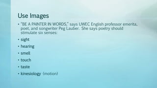 Use Images
• “BE A PAINTER IN WORDS,” says UWEC English professor emerita,
poet, and songwriter Peg Lauber. She says poetry should
stimulate six senses:
• sight
• hearing
• smell
• touch
• taste
• kinesiology (motion)
 