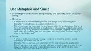 Use Metaphor and Simile
• Use metaphor and simile to bring imagery and concrete words into your
writing.
• Metaphor
– A metaphor is a statement that pretends one thing is really something else:
– Example: “The lead singer is an elusive salamander.”
– This phrase does not mean that the lead singer is literally a salamander. Rather, it
takes an abstract characteristic of a salamander (elusiveness) and projects it onto
the person. By using metaphor to describe the lead singer, the poet creates a much
more vivid picture of him/her than if the poet had simply said “The lead singer’s
voice is hard to pick out.”
• Simile
– A simile is a statement where you say one object is similar to another object.
Similes use the words “like” or “as.”
– Example: “He was curious as a caterpillar” or “He was curious, like a caterpillar”
– This phrase takes one quality of a caterpillar and projects it onto a person. It is an
easy way to attach concrete images to feelings and character traits that might
usually be described with abstract words.
 