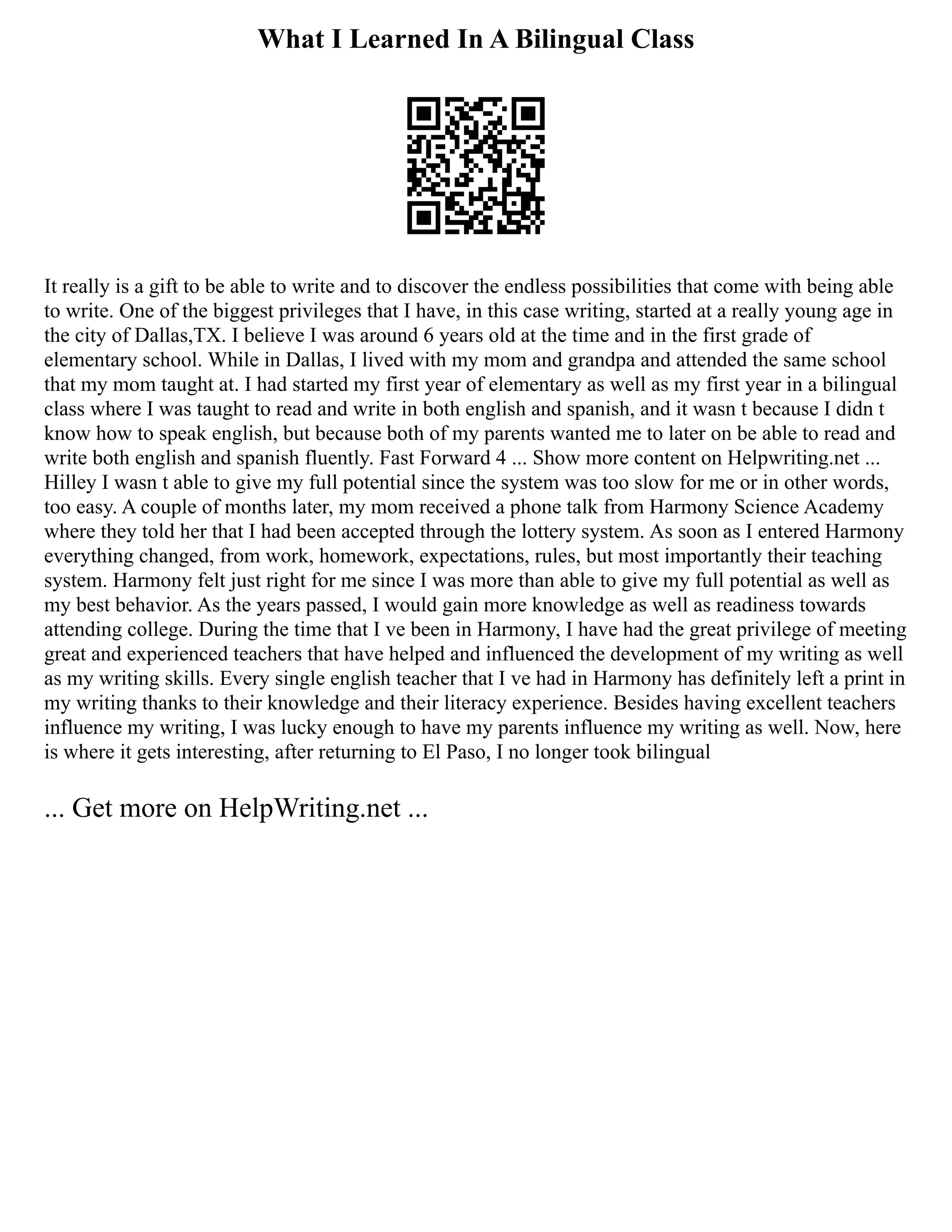 What I Learned In A Bilingual Class
It really is a gift to be able to write and to discover the endless possibilities that come with being able
to write. One of the biggest privileges that I have, in this case writing, started at a really young age in
the city of Dallas,TX. I believe I was around 6 years old at the time and in the first grade of
elementary school. While in Dallas, I lived with my mom and grandpa and attended the same school
that my mom taught at. I had started my first year of elementary as well as my first year in a bilingual
class where I was taught to read and write in both english and spanish, and it wasn t because I didn t
know how to speak english, but because both of my parents wanted me to later on be able to read and
write both english and spanish fluently. Fast Forward 4 ... Show more content on Helpwriting.net ...
Hilley I wasn t able to give my full potential since the system was too slow for me or in other words,
too easy. A couple of months later, my mom received a phone talk from Harmony Science Academy
where they told her that I had been accepted through the lottery system. As soon as I entered Harmony
everything changed, from work, homework, expectations, rules, but most importantly their teaching
system. Harmony felt just right for me since I was more than able to give my full potential as well as
my best behavior. As the years passed, I would gain more knowledge as well as readiness towards
attending college. During the time that I ve been in Harmony, I have had the great privilege of meeting
great and experienced teachers that have helped and influenced the development of my writing as well
as my writing skills. Every single english teacher that I ve had in Harmony has definitely left a print in
my writing thanks to their knowledge and their literacy experience. Besides having excellent teachers
influence my writing, I was lucky enough to have my parents influence my writing as well. Now, here
is where it gets interesting, after returning to El Paso, I no longer took bilingual
... Get more on HelpWriting.net ...
 