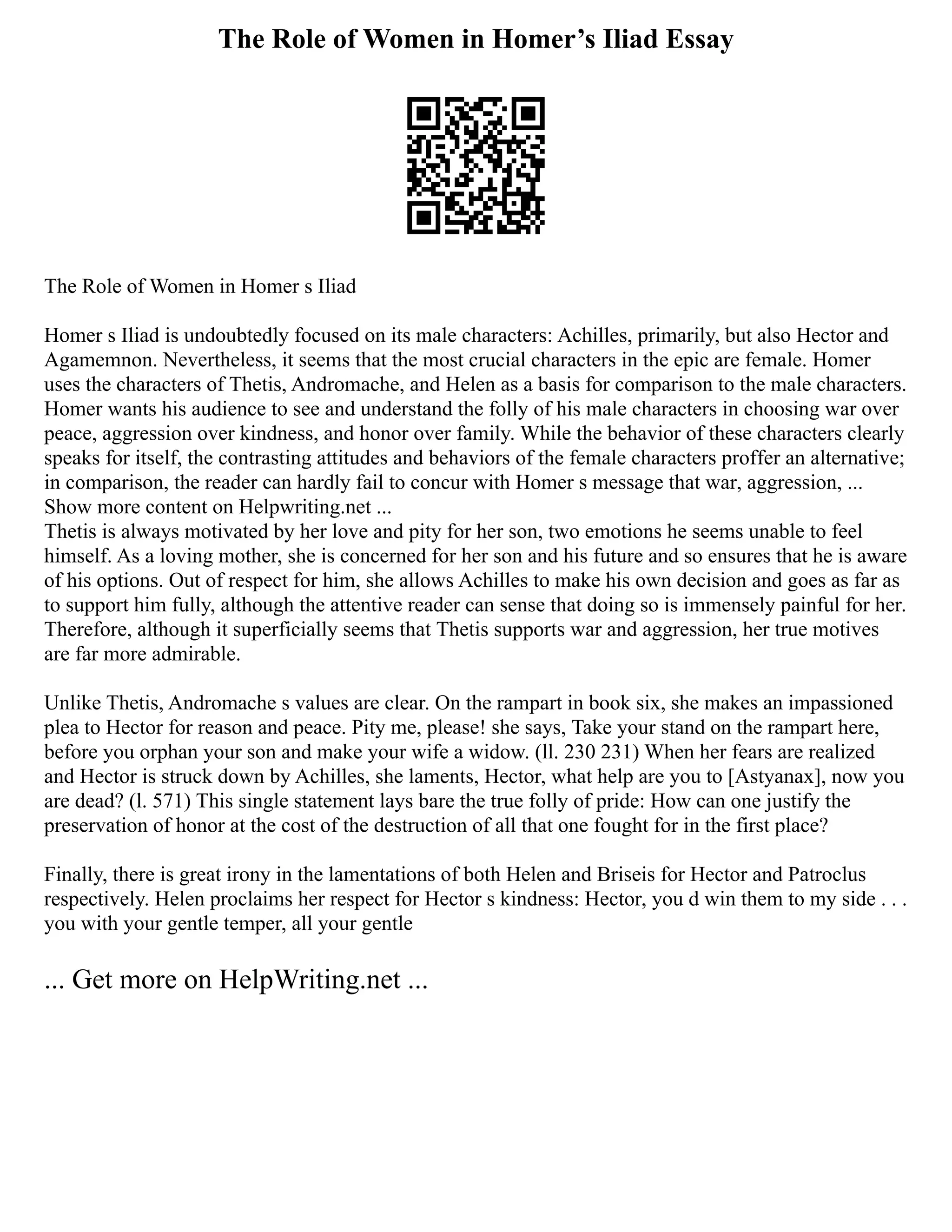 The Role of Women in Homer’s Iliad Essay
The Role of Women in Homer s Iliad
Homer s Iliad is undoubtedly focused on its male characters: Achilles, primarily, but also Hector and
Agamemnon. Nevertheless, it seems that the most crucial characters in the epic are female. Homer
uses the characters of Thetis, Andromache, and Helen as a basis for comparison to the male characters.
Homer wants his audience to see and understand the folly of his male characters in choosing war over
peace, aggression over kindness, and honor over family. While the behavior of these characters clearly
speaks for itself, the contrasting attitudes and behaviors of the female characters proffer an alternative;
in comparison, the reader can hardly fail to concur with Homer s message that war, aggression, ...
Show more content on Helpwriting.net ...
Thetis is always motivated by her love and pity for her son, two emotions he seems unable to feel
himself. As a loving mother, she is concerned for her son and his future and so ensures that he is aware
of his options. Out of respect for him, she allows Achilles to make his own decision and goes as far as
to support him fully, although the attentive reader can sense that doing so is immensely painful for her.
Therefore, although it superficially seems that Thetis supports war and aggression, her true motives
are far more admirable.
Unlike Thetis, Andromache s values are clear. On the rampart in book six, she makes an impassioned
plea to Hector for reason and peace. Pity me, please! she says, Take your stand on the rampart here,
before you orphan your son and make your wife a widow. (ll. 230 231) When her fears are realized
and Hector is struck down by Achilles, she laments, Hector, what help are you to [Astyanax], now you
are dead? (l. 571) This single statement lays bare the true folly of pride: How can one justify the
preservation of honor at the cost of the destruction of all that one fought for in the first place?
Finally, there is great irony in the lamentations of both Helen and Briseis for Hector and Patroclus
respectively. Helen proclaims her respect for Hector s kindness: Hector, you d win them to my side . . .
you with your gentle temper, all your gentle
... Get more on HelpWriting.net ...
 