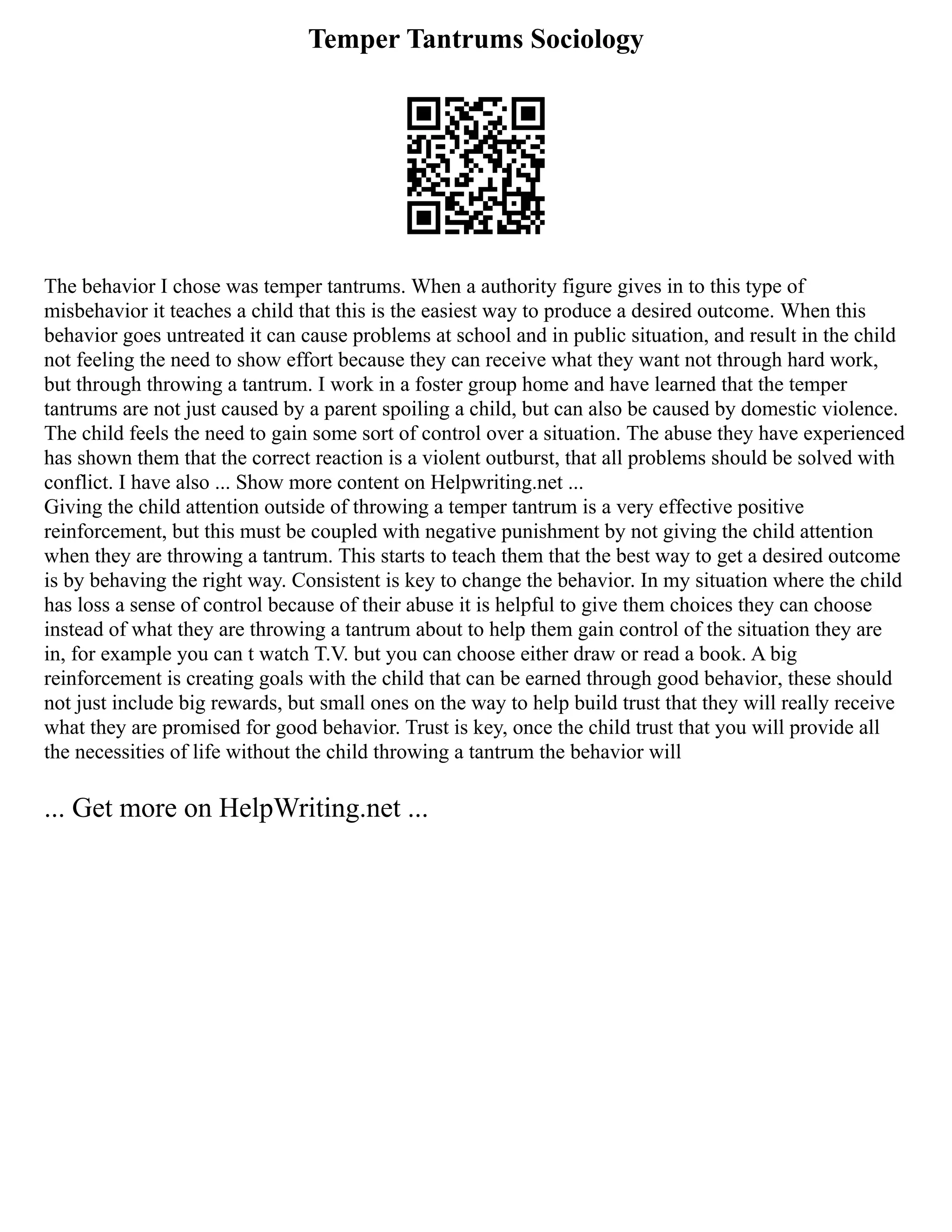 Temper Tantrums Sociology
The behavior I chose was temper tantrums. When a authority figure gives in to this type of
misbehavior it teaches a child that this is the easiest way to produce a desired outcome. When this
behavior goes untreated it can cause problems at school and in public situation, and result in the child
not feeling the need to show effort because they can receive what they want not through hard work,
but through throwing a tantrum. I work in a foster group home and have learned that the temper
tantrums are not just caused by a parent spoiling a child, but can also be caused by domestic violence.
The child feels the need to gain some sort of control over a situation. The abuse they have experienced
has shown them that the correct reaction is a violent outburst, that all problems should be solved with
conflict. I have also ... Show more content on Helpwriting.net ...
Giving the child attention outside of throwing a temper tantrum is a very effective positive
reinforcement, but this must be coupled with negative punishment by not giving the child attention
when they are throwing a tantrum. This starts to teach them that the best way to get a desired outcome
is by behaving the right way. Consistent is key to change the behavior. In my situation where the child
has loss a sense of control because of their abuse it is helpful to give them choices they can choose
instead of what they are throwing a tantrum about to help them gain control of the situation they are
in, for example you can t watch T.V. but you can choose either draw or read a book. A big
reinforcement is creating goals with the child that can be earned through good behavior, these should
not just include big rewards, but small ones on the way to help build trust that they will really receive
what they are promised for good behavior. Trust is key, once the child trust that you will provide all
the necessities of life without the child throwing a tantrum the behavior will
... Get more on HelpWriting.net ...
 