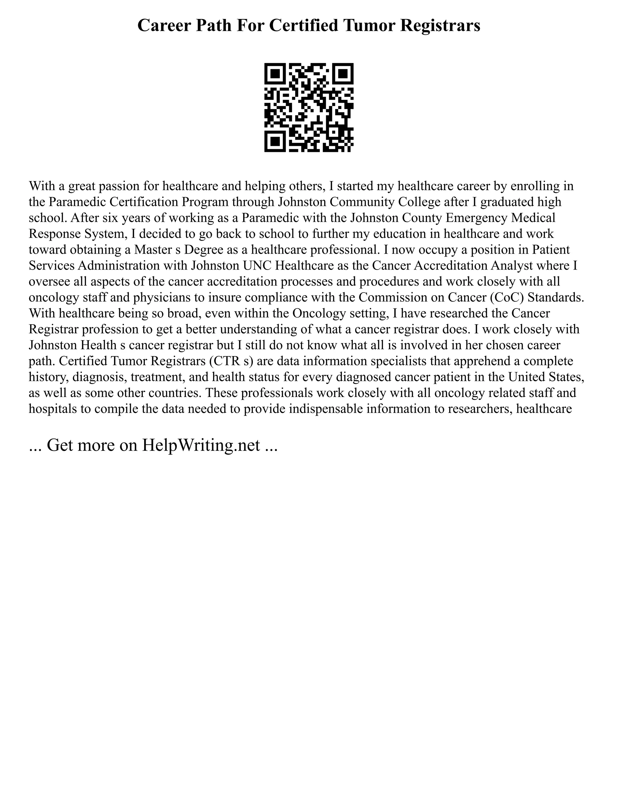 Career Path For Certified Tumor Registrars
With a great passion for healthcare and helping others, I started my healthcare career by enrolling in
the Paramedic Certification Program through Johnston Community College after I graduated high
school. After six years of working as a Paramedic with the Johnston County Emergency Medical
Response System, I decided to go back to school to further my education in healthcare and work
toward obtaining a Master s Degree as a healthcare professional. I now occupy a position in Patient
Services Administration with Johnston UNC Healthcare as the Cancer Accreditation Analyst where I
oversee all aspects of the cancer accreditation processes and procedures and work closely with all
oncology staff and physicians to insure compliance with the Commission on Cancer (CoC) Standards.
With healthcare being so broad, even within the Oncology setting, I have researched the Cancer
Registrar profession to get a better understanding of what a cancer registrar does. I work closely with
Johnston Health s cancer registrar but I still do not know what all is involved in her chosen career
path. Certified Tumor Registrars (CTR s) are data information specialists that apprehend a complete
history, diagnosis, treatment, and health status for every diagnosed cancer patient in the United States,
as well as some other countries. These professionals work closely with all oncology related staff and
hospitals to compile the data needed to provide indispensable information to researchers, healthcare
... Get more on HelpWriting.net ...
 