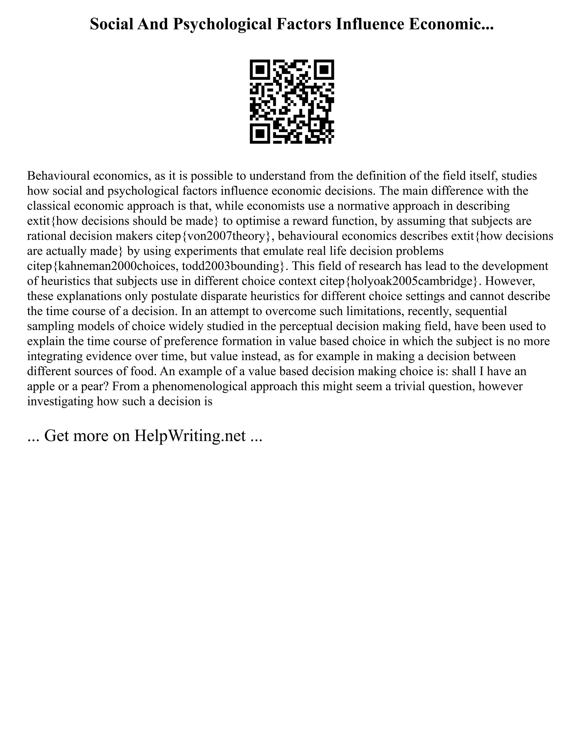 Social And Psychological Factors Influence Economic...
Behavioural economics, as it is possible to understand from the definition of the field itself, studies
how social and psychological factors influence economic decisions. The main difference with the
classical economic approach is that, while economists use a normative approach in describing
extit{how decisions should be made} to optimise a reward function, by assuming that subjects are
rational decision makers citep{von2007theory}, behavioural economics describes extit{how decisions
are actually made} by using experiments that emulate real life decision problems
citep{kahneman2000choices, todd2003bounding}. This field of research has lead to the development
of heuristics that subjects use in different choice context citep{holyoak2005cambridge}. However,
these explanations only postulate disparate heuristics for different choice settings and cannot describe
the time course of a decision. In an attempt to overcome such limitations, recently, sequential
sampling models of choice widely studied in the perceptual decision making field, have been used to
explain the time course of preference formation in value based choice in which the subject is no more
integrating evidence over time, but value instead, as for example in making a decision between
different sources of food. An example of a value based decision making choice is: shall I have an
apple or a pear? From a phenomenological approach this might seem a trivial question, however
investigating how such a decision is
... Get more on HelpWriting.net ...
 