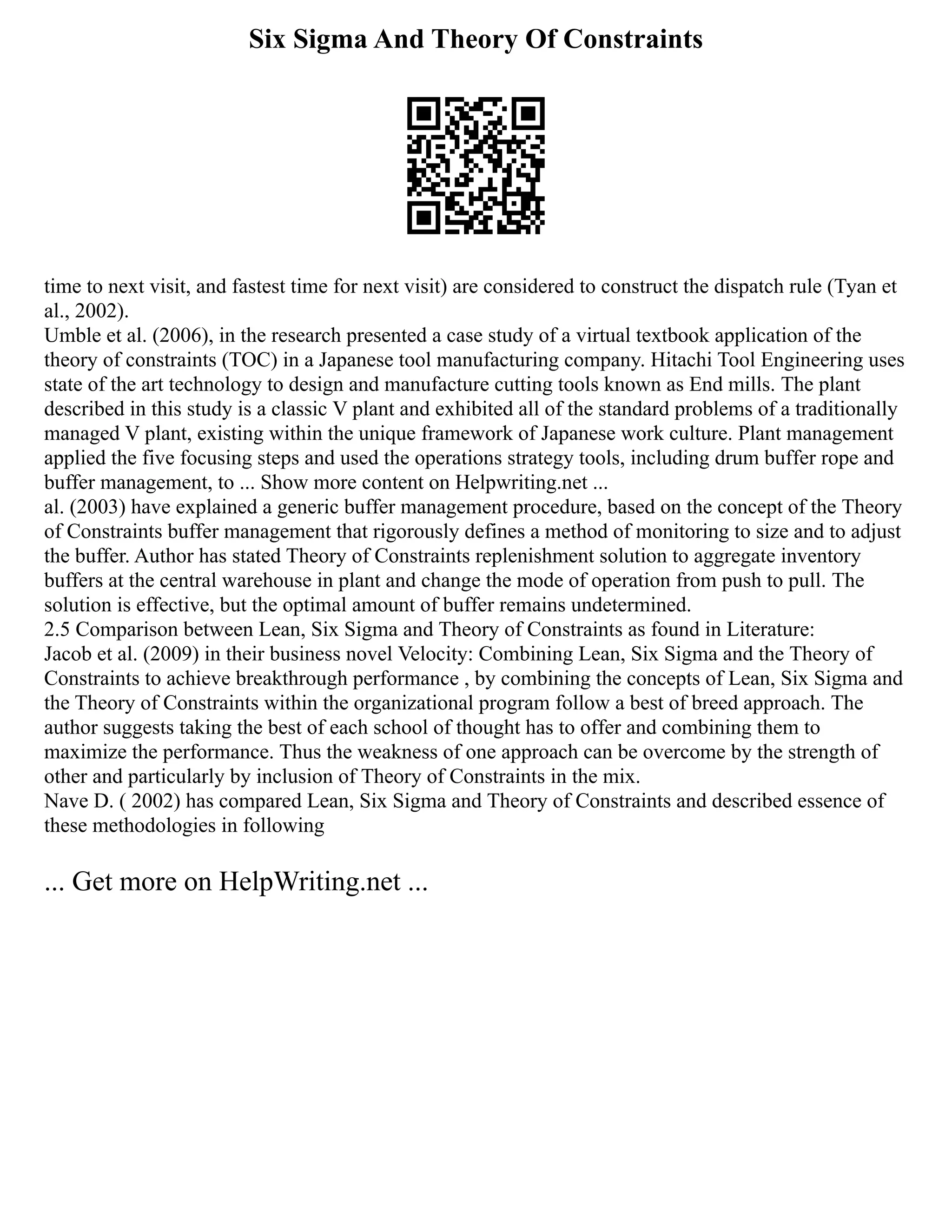 Six Sigma And Theory Of Constraints
time to next visit, and fastest time for next visit) are considered to construct the dispatch rule (Tyan et
al., 2002).
Umble et al. (2006), in the research presented a case study of a virtual textbook application of the
theory of constraints (TOC) in a Japanese tool manufacturing company. Hitachi Tool Engineering uses
state of the art technology to design and manufacture cutting tools known as End mills. The plant
described in this study is a classic V plant and exhibited all of the standard problems of a traditionally
managed V plant, existing within the unique framework of Japanese work culture. Plant management
applied the five focusing steps and used the operations strategy tools, including drum buffer rope and
buffer management, to ... Show more content on Helpwriting.net ...
al. (2003) have explained a generic buffer management procedure, based on the concept of the Theory
of Constraints buffer management that rigorously defines a method of monitoring to size and to adjust
the buffer. Author has stated Theory of Constraints replenishment solution to aggregate inventory
buffers at the central warehouse in plant and change the mode of operation from push to pull. The
solution is effective, but the optimal amount of buffer remains undetermined.
2.5 Comparison between Lean, Six Sigma and Theory of Constraints as found in Literature:
Jacob et al. (2009) in their business novel Velocity: Combining Lean, Six Sigma and the Theory of
Constraints to achieve breakthrough performance , by combining the concepts of Lean, Six Sigma and
the Theory of Constraints within the organizational program follow a best of breed approach. The
author suggests taking the best of each school of thought has to offer and combining them to
maximize the performance. Thus the weakness of one approach can be overcome by the strength of
other and particularly by inclusion of Theory of Constraints in the mix.
Nave D. ( 2002) has compared Lean, Six Sigma and Theory of Constraints and described essence of
these methodologies in following
... Get more on HelpWriting.net ...
 