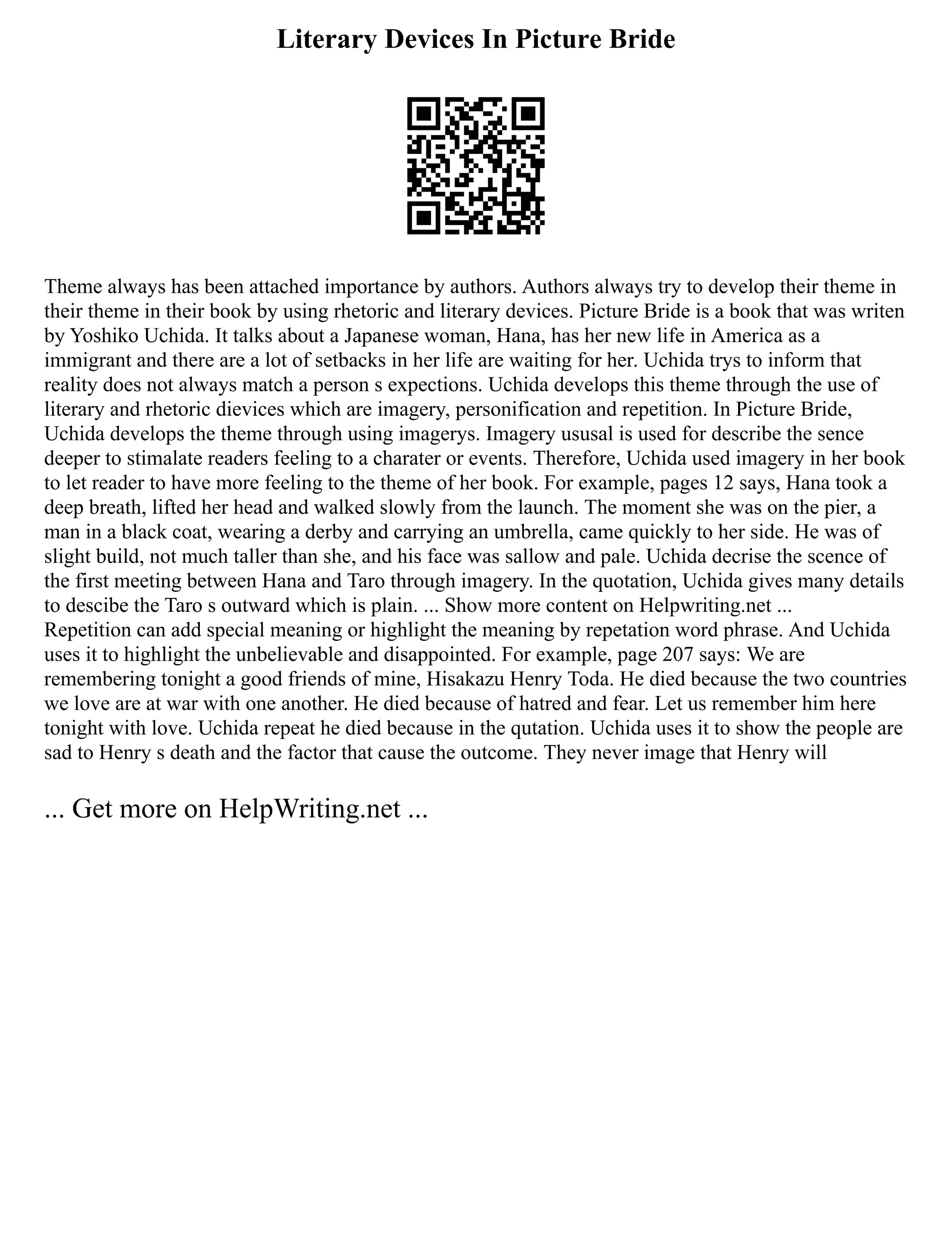 Literary Devices In Picture Bride
Theme always has been attached importance by authors. Authors always try to develop their theme in
their theme in their book by using rhetoric and literary devices. Picture Bride is a book that was writen
by Yoshiko Uchida. It talks about a Japanese woman, Hana, has her new life in America as a
immigrant and there are a lot of setbacks in her life are waiting for her. Uchida trys to inform that
reality does not always match a person s expections. Uchida develops this theme through the use of
literary and rhetoric dievices which are imagery, personification and repetition. In Picture Bride,
Uchida develops the theme through using imagerys. Imagery ususal is used for describe the sence
deeper to stimalate readers feeling to a charater or events. Therefore, Uchida used imagery in her book
to let reader to have more feeling to the theme of her book. For example, pages 12 says, Hana took a
deep breath, lifted her head and walked slowly from the launch. The moment she was on the pier, a
man in a black coat, wearing a derby and carrying an umbrella, came quickly to her side. He was of
slight build, not much taller than she, and his face was sallow and pale. Uchida decrise the scence of
the first meeting between Hana and Taro through imagery. In the quotation, Uchida gives many details
to descibe the Taro s outward which is plain. ... Show more content on Helpwriting.net ...
Repetition can add special meaning or highlight the meaning by repetation word phrase. And Uchida
uses it to highlight the unbelievable and disappointed. For example, page 207 says: We are
remembering tonight a good friends of mine, Hisakazu Henry Toda. He died because the two countries
we love are at war with one another. He died because of hatred and fear. Let us remember him here
tonight with love. Uchida repeat he died because in the qutation. Uchida uses it to show the people are
sad to Henry s death and the factor that cause the outcome. They never image that Henry will
... Get more on HelpWriting.net ...
 
