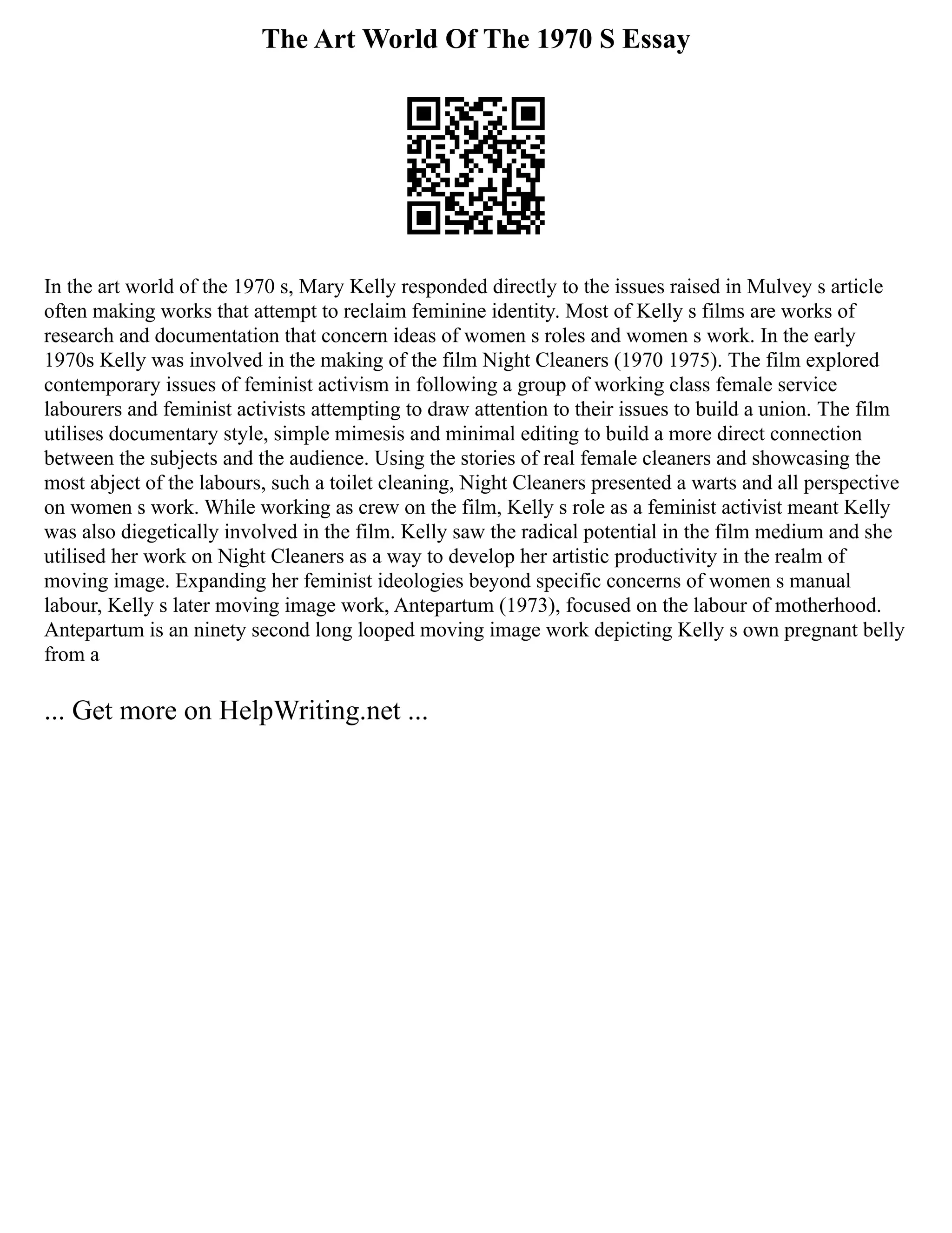The Art World Of The 1970 S Essay
In the art world of the 1970 s, Mary Kelly responded directly to the issues raised in Mulvey s article
often making works that attempt to reclaim feminine identity. Most of Kelly s films are works of
research and documentation that concern ideas of women s roles and women s work. In the early
1970s Kelly was involved in the making of the film Night Cleaners (1970 1975). The film explored
contemporary issues of feminist activism in following a group of working class female service
labourers and feminist activists attempting to draw attention to their issues to build a union. The film
utilises documentary style, simple mimesis and minimal editing to build a more direct connection
between the subjects and the audience. Using the stories of real female cleaners and showcasing the
most abject of the labours, such a toilet cleaning, Night Cleaners presented a warts and all perspective
on women s work. While working as crew on the film, Kelly s role as a feminist activist meant Kelly
was also diegetically involved in the film. Kelly saw the radical potential in the film medium and she
utilised her work on Night Cleaners as a way to develop her artistic productivity in the realm of
moving image. Expanding her feminist ideologies beyond specific concerns of women s manual
labour, Kelly s later moving image work, Antepartum (1973), focused on the labour of motherhood.
Antepartum is an ninety second long looped moving image work depicting Kelly s own pregnant belly
from a
... Get more on HelpWriting.net ...
 