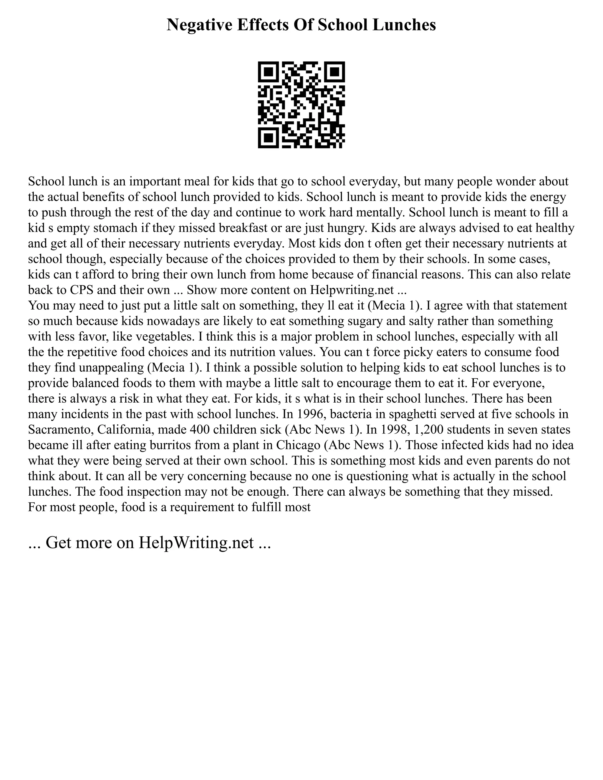 Negative Effects Of School Lunches
School lunch is an important meal for kids that go to school everyday, but many people wonder about
the actual benefits of school lunch provided to kids. School lunch is meant to provide kids the energy
to push through the rest of the day and continue to work hard mentally. School lunch is meant to fill a
kid s empty stomach if they missed breakfast or are just hungry. Kids are always advised to eat healthy
and get all of their necessary nutrients everyday. Most kids don t often get their necessary nutrients at
school though, especially because of the choices provided to them by their schools. In some cases,
kids can t afford to bring their own lunch from home because of financial reasons. This can also relate
back to CPS and their own ... Show more content on Helpwriting.net ...
You may need to just put a little salt on something, they ll eat it (Mecia 1). I agree with that statement
so much because kids nowadays are likely to eat something sugary and salty rather than something
with less favor, like vegetables. I think this is a major problem in school lunches, especially with all
the the repetitive food choices and its nutrition values. You can t force picky eaters to consume food
they find unappealing (Mecia 1). I think a possible solution to helping kids to eat school lunches is to
provide balanced foods to them with maybe a little salt to encourage them to eat it. For everyone,
there is always a risk in what they eat. For kids, it s what is in their school lunches. There has been
many incidents in the past with school lunches. In 1996, bacteria in spaghetti served at five schools in
Sacramento, California, made 400 children sick (Abc News 1). In 1998, 1,200 students in seven states
became ill after eating burritos from a plant in Chicago (Abc News 1). Those infected kids had no idea
what they were being served at their own school. This is something most kids and even parents do not
think about. It can all be very concerning because no one is questioning what is actually in the school
lunches. The food inspection may not be enough. There can always be something that they missed.
For most people, food is a requirement to fulfill most
... Get more on HelpWriting.net ...
 