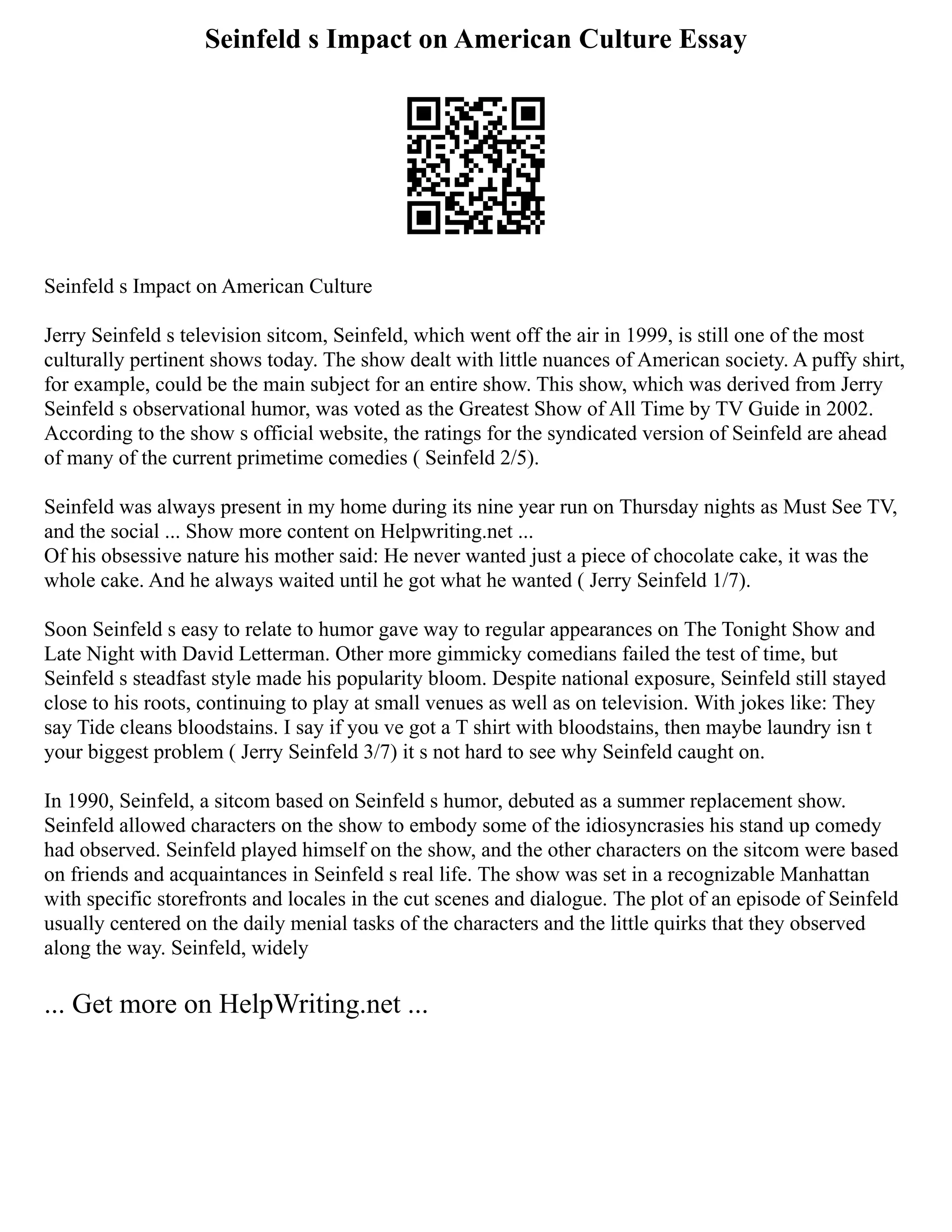 Seinfeld s Impact on American Culture Essay
Seinfeld s Impact on American Culture
Jerry Seinfeld s television sitcom, Seinfeld, which went off the air in 1999, is still one of the most
culturally pertinent shows today. The show dealt with little nuances of American society. A puffy shirt,
for example, could be the main subject for an entire show. This show, which was derived from Jerry
Seinfeld s observational humor, was voted as the Greatest Show of All Time by TV Guide in 2002.
According to the show s official website, the ratings for the syndicated version of Seinfeld are ahead
of many of the current primetime comedies ( Seinfeld 2/5).
Seinfeld was always present in my home during its nine year run on Thursday nights as Must See TV,
and the social ... Show more content on Helpwriting.net ...
Of his obsessive nature his mother said: He never wanted just a piece of chocolate cake, it was the
whole cake. And he always waited until he got what he wanted ( Jerry Seinfeld 1/7).
Soon Seinfeld s easy to relate to humor gave way to regular appearances on The Tonight Show and
Late Night with David Letterman. Other more gimmicky comedians failed the test of time, but
Seinfeld s steadfast style made his popularity bloom. Despite national exposure, Seinfeld still stayed
close to his roots, continuing to play at small venues as well as on television. With jokes like: They
say Tide cleans bloodstains. I say if you ve got a T shirt with bloodstains, then maybe laundry isn t
your biggest problem ( Jerry Seinfeld 3/7) it s not hard to see why Seinfeld caught on.
In 1990, Seinfeld, a sitcom based on Seinfeld s humor, debuted as a summer replacement show.
Seinfeld allowed characters on the show to embody some of the idiosyncrasies his stand up comedy
had observed. Seinfeld played himself on the show, and the other characters on the sitcom were based
on friends and acquaintances in Seinfeld s real life. The show was set in a recognizable Manhattan
with specific storefronts and locales in the cut scenes and dialogue. The plot of an episode of Seinfeld
usually centered on the daily menial tasks of the characters and the little quirks that they observed
along the way. Seinfeld, widely
... Get more on HelpWriting.net ...
 