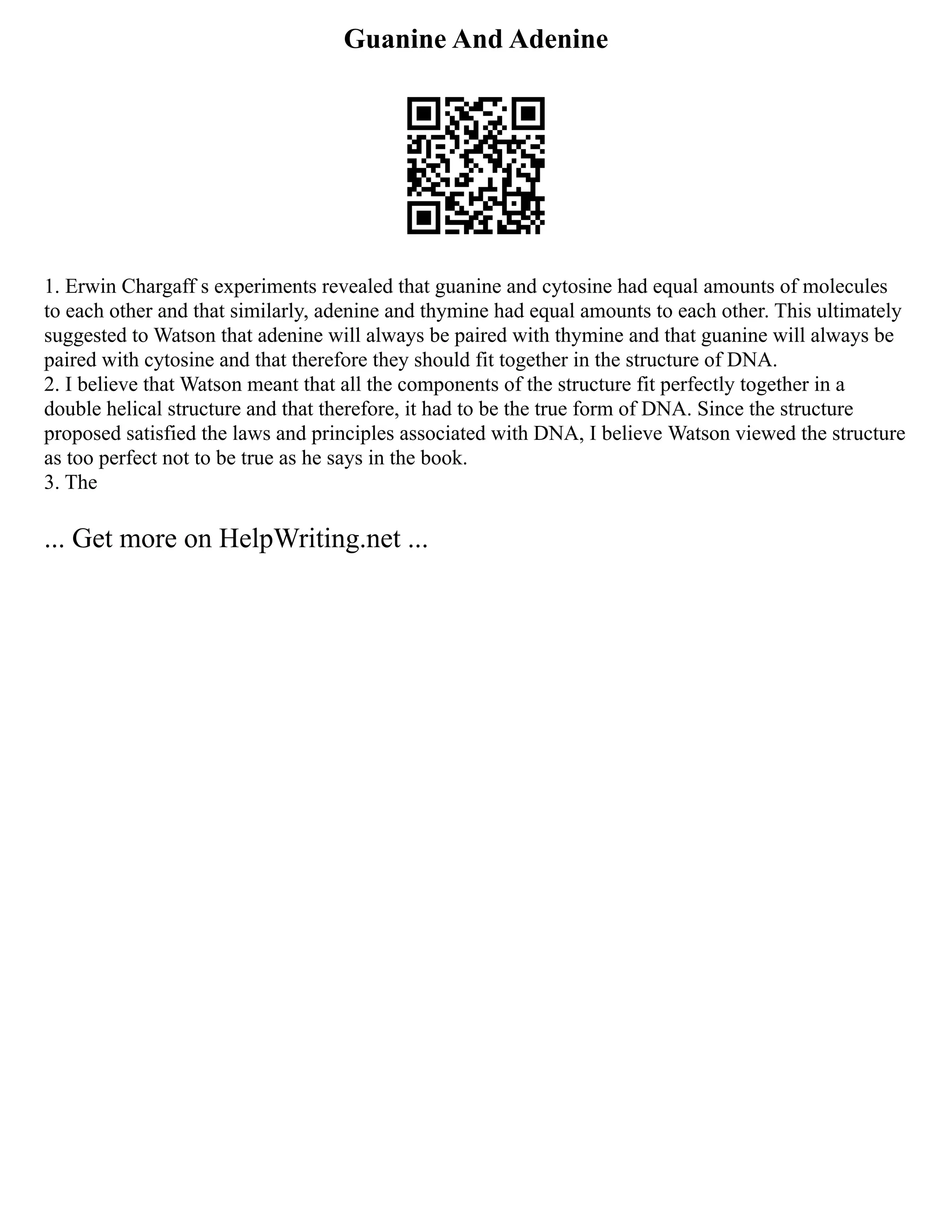 Guanine And Adenine
1. Erwin Chargaff s experiments revealed that guanine and cytosine had equal amounts of molecules
to each other and that similarly, adenine and thymine had equal amounts to each other. This ultimately
suggested to Watson that adenine will always be paired with thymine and that guanine will always be
paired with cytosine and that therefore they should fit together in the structure of DNA.
2. I believe that Watson meant that all the components of the structure fit perfectly together in a
double helical structure and that therefore, it had to be the true form of DNA. Since the structure
proposed satisfied the laws and principles associated with DNA, I believe Watson viewed the structure
as too perfect not to be true as he says in the book.
3. The
... Get more on HelpWriting.net ...
 