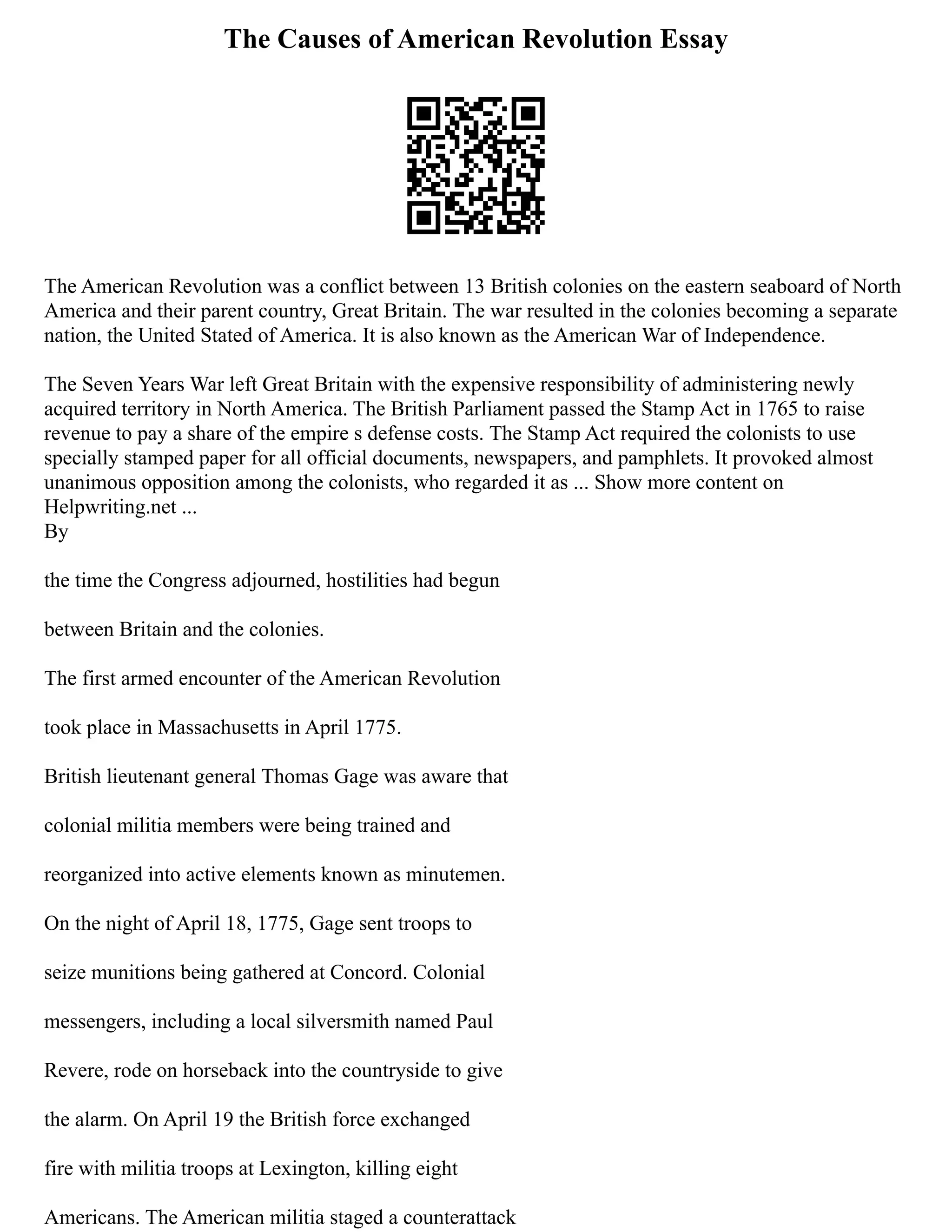 The Causes of American Revolution Essay
The American Revolution was a conflict between 13 British colonies on the eastern seaboard of North
America and their parent country, Great Britain. The war resulted in the colonies becoming a separate
nation, the United Stated of America. It is also known as the American War of Independence.
The Seven Years War left Great Britain with the expensive responsibility of administering newly
acquired territory in North America. The British Parliament passed the Stamp Act in 1765 to raise
revenue to pay a share of the empire s defense costs. The Stamp Act required the colonists to use
specially stamped paper for all official documents, newspapers, and pamphlets. It provoked almost
unanimous opposition among the colonists, who regarded it as ... Show more content on
Helpwriting.net ...
By
the time the Congress adjourned, hostilities had begun
between Britain and the colonies.
The first armed encounter of the American Revolution
took place in Massachusetts in April 1775.
British lieutenant general Thomas Gage was aware that
colonial militia members were being trained and
reorganized into active elements known as minutemen.
On the night of April 18, 1775, Gage sent troops to
seize munitions being gathered at Concord. Colonial
messengers, including a local silversmith named Paul
Revere, rode on horseback into the countryside to give
the alarm. On April 19 the British force exchanged
fire with militia troops at Lexington, killing eight
Americans. The American militia staged a counterattack
 