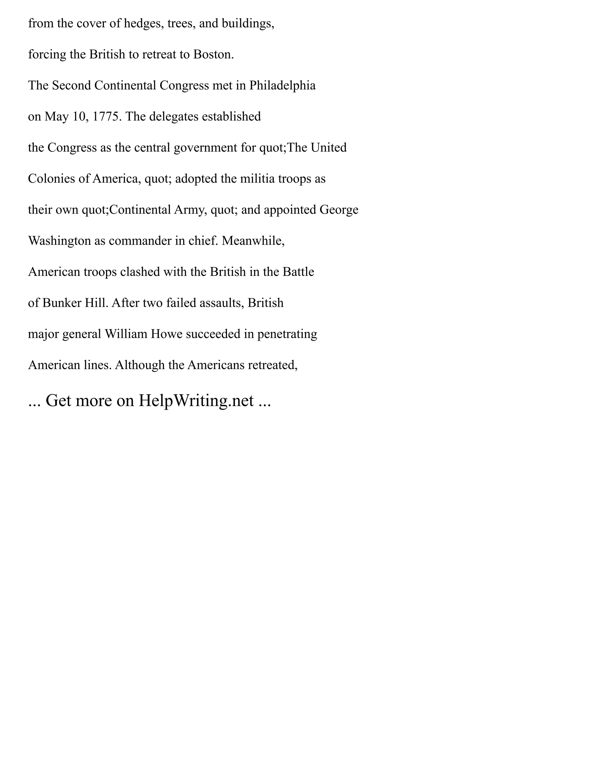 from the cover of hedges, trees, and buildings,
forcing the British to retreat to Boston.
The Second Continental Congress met in Philadelphia
on May 10, 1775. The delegates established
the Congress as the central government for quot;The United
Colonies of America, quot; adopted the militia troops as
their own quot;Continental Army, quot; and appointed George
Washington as commander in chief. Meanwhile,
American troops clashed with the British in the Battle
of Bunker Hill. After two failed assaults, British
major general William Howe succeeded in penetrating
American lines. Although the Americans retreated,
... Get more on HelpWriting.net ...
 