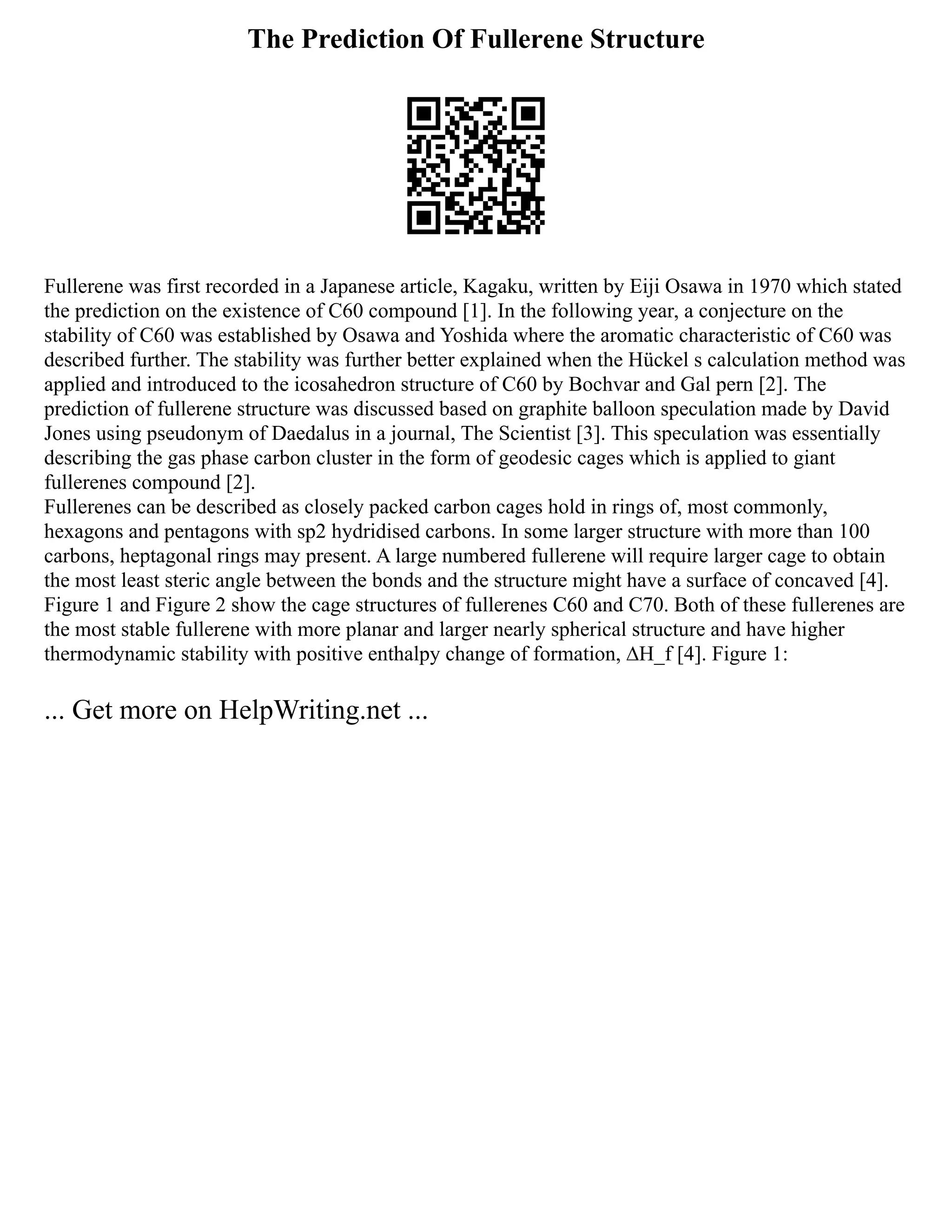 The Prediction Of Fullerene Structure
Fullerene was first recorded in a Japanese article, Kagaku, written by Eiji Osawa in 1970 which stated
the prediction on the existence of C60 compound [1]. In the following year, a conjecture on the
stability of C60 was established by Osawa and Yoshida where the aromatic characteristic of C60 was
described further. The stability was further better explained when the Hückel s calculation method was
applied and introduced to the icosahedron structure of C60 by Bochvar and Gal pern [2]. The
prediction of fullerene structure was discussed based on graphite balloon speculation made by David
Jones using pseudonym of Daedalus in a journal, The Scientist [3]. This speculation was essentially
describing the gas phase carbon cluster in the form of geodesic cages which is applied to giant
fullerenes compound [2].
Fullerenes can be described as closely packed carbon cages hold in rings of, most commonly,
hexagons and pentagons with sp2 hydridised carbons. In some larger structure with more than 100
carbons, heptagonal rings may present. A large numbered fullerene will require larger cage to obtain
the most least steric angle between the bonds and the structure might have a surface of concaved [4].
Figure 1 and Figure 2 show the cage structures of fullerenes C60 and C70. Both of these fullerenes are
the most stable fullerene with more planar and larger nearly spherical structure and have higher
thermodynamic stability with positive enthalpy change of formation, ∆H_f [4]. Figure 1:
... Get more on HelpWriting.net ...
 