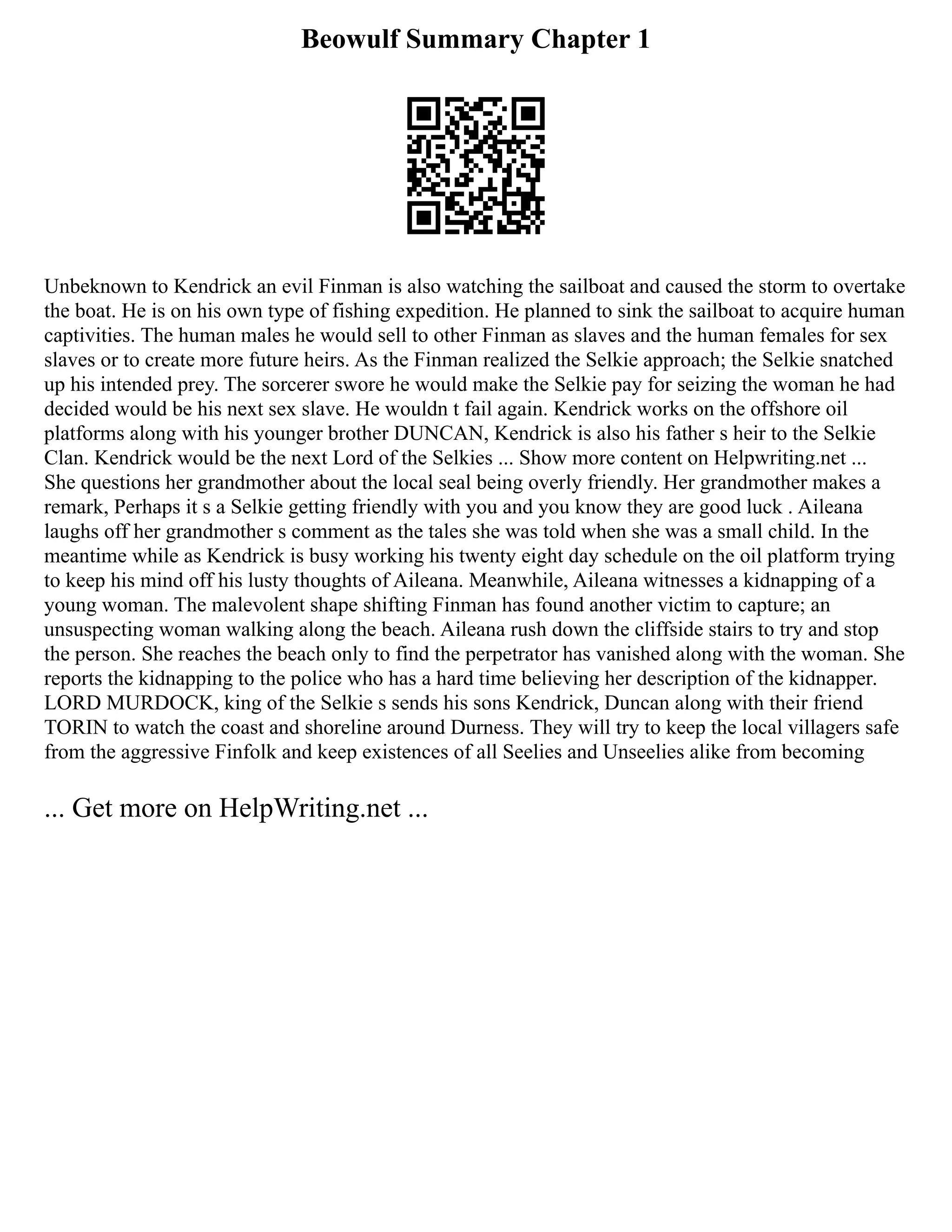 Beowulf Summary Chapter 1
Unbeknown to Kendrick an evil Finman is also watching the sailboat and caused the storm to overtake
the boat. He is on his own type of fishing expedition. He planned to sink the sailboat to acquire human
captivities. The human males he would sell to other Finman as slaves and the human females for sex
slaves or to create more future heirs. As the Finman realized the Selkie approach; the Selkie snatched
up his intended prey. The sorcerer swore he would make the Selkie pay for seizing the woman he had
decided would be his next sex slave. He wouldn t fail again. Kendrick works on the offshore oil
platforms along with his younger brother DUNCAN, Kendrick is also his father s heir to the Selkie
Clan. Kendrick would be the next Lord of the Selkies ... Show more content on Helpwriting.net ...
She questions her grandmother about the local seal being overly friendly. Her grandmother makes a
remark, Perhaps it s a Selkie getting friendly with you and you know they are good luck . Aileana
laughs off her grandmother s comment as the tales she was told when she was a small child. In the
meantime while as Kendrick is busy working his twenty eight day schedule on the oil platform trying
to keep his mind off his lusty thoughts of Aileana. Meanwhile, Aileana witnesses a kidnapping of a
young woman. The malevolent shape shifting Finman has found another victim to capture; an
unsuspecting woman walking along the beach. Aileana rush down the cliffside stairs to try and stop
the person. She reaches the beach only to find the perpetrator has vanished along with the woman. She
reports the kidnapping to the police who has a hard time believing her description of the kidnapper.
LORD MURDOCK, king of the Selkie s sends his sons Kendrick, Duncan along with their friend
TORIN to watch the coast and shoreline around Durness. They will try to keep the local villagers safe
from the aggressive Finfolk and keep existences of all Seelies and Unseelies alike from becoming
... Get more on HelpWriting.net ...
 