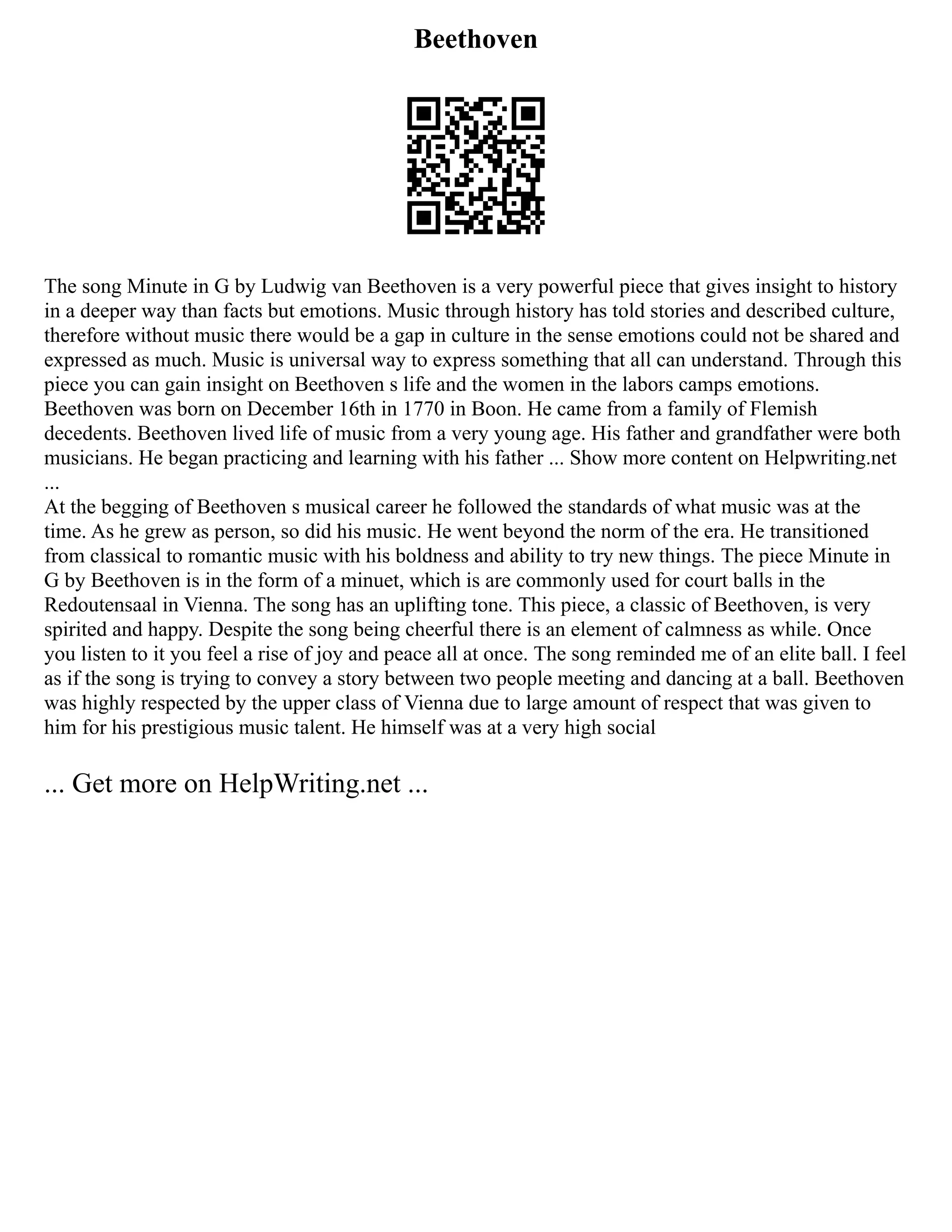 Beethoven
The song Minute in G by Ludwig van Beethoven is a very powerful piece that gives insight to history
in a deeper way than facts but emotions. Music through history has told stories and described culture,
therefore without music there would be a gap in culture in the sense emotions could not be shared and
expressed as much. Music is universal way to express something that all can understand. Through this
piece you can gain insight on Beethoven s life and the women in the labors camps emotions.
Beethoven was born on December 16th in 1770 in Boon. He came from a family of Flemish
decedents. Beethoven lived life of music from a very young age. His father and grandfather were both
musicians. He began practicing and learning with his father ... Show more content on Helpwriting.net
...
At the begging of Beethoven s musical career he followed the standards of what music was at the
time. As he grew as person, so did his music. He went beyond the norm of the era. He transitioned
from classical to romantic music with his boldness and ability to try new things. The piece Minute in
G by Beethoven is in the form of a minuet, which is are commonly used for court balls in the
Redoutensaal in Vienna. The song has an uplifting tone. This piece, a classic of Beethoven, is very
spirited and happy. Despite the song being cheerful there is an element of calmness as while. Once
you listen to it you feel a rise of joy and peace all at once. The song reminded me of an elite ball. I feel
as if the song is trying to convey a story between two people meeting and dancing at a ball. Beethoven
was highly respected by the upper class of Vienna due to large amount of respect that was given to
him for his prestigious music talent. He himself was at a very high social
... Get more on HelpWriting.net ...
 