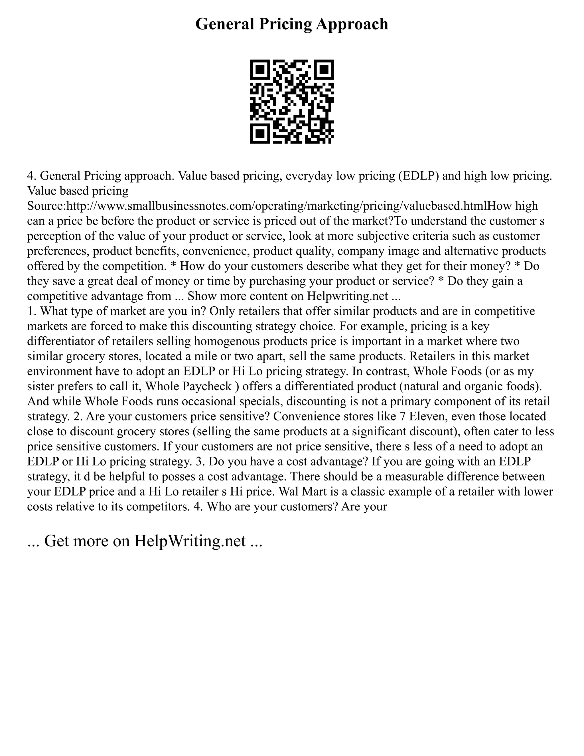 General Pricing Approach
4. General Pricing approach. Value based pricing, everyday low pricing (EDLP) and high low pricing.
Value based pricing
Source:http://www.smallbusinessnotes.com/operating/marketing/pricing/valuebased.htmlHow high
can a price be before the product or service is priced out of the market?To understand the customer s
perception of the value of your product or service, look at more subjective criteria such as customer
preferences, product benefits, convenience, product quality, company image and alternative products
offered by the competition. * How do your customers describe what they get for their money? * Do
they save a great deal of money or time by purchasing your product or service? * Do they gain a
competitive advantage from ... Show more content on Helpwriting.net ...
1. What type of market are you in? Only retailers that offer similar products and are in competitive
markets are forced to make this discounting strategy choice. For example, pricing is a key
differentiator of retailers selling homogenous products price is important in a market where two
similar grocery stores, located a mile or two apart, sell the same products. Retailers in this market
environment have to adopt an EDLP or Hi Lo pricing strategy. In contrast, Whole Foods (or as my
sister prefers to call it, Whole Paycheck ) offers a differentiated product (natural and organic foods).
And while Whole Foods runs occasional specials, discounting is not a primary component of its retail
strategy. 2. Are your customers price sensitive? Convenience stores like 7 Eleven, even those located
close to discount grocery stores (selling the same products at a significant discount), often cater to less
price sensitive customers. If your customers are not price sensitive, there s less of a need to adopt an
EDLP or Hi Lo pricing strategy. 3. Do you have a cost advantage? If you are going with an EDLP
strategy, it d be helpful to posses a cost advantage. There should be a measurable difference between
your EDLP price and a Hi Lo retailer s Hi price. Wal Mart is a classic example of a retailer with lower
costs relative to its competitors. 4. Who are your customers? Are your
... Get more on HelpWriting.net ...
 