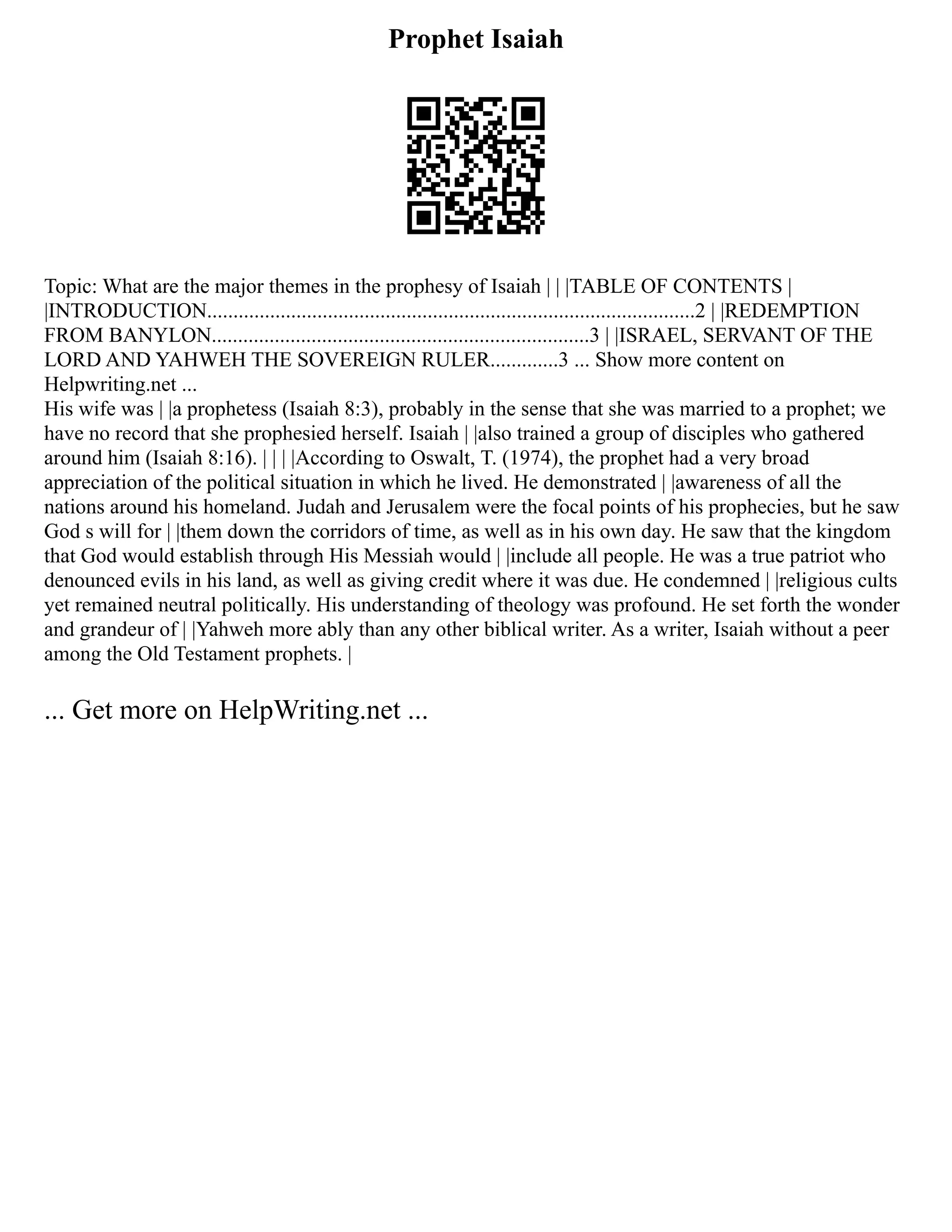 Prophet Isaiah
Topic: What are the major themes in the prophesy of Isaiah | | |TABLE OF CONTENTS |
|INTRODUCTION.............................................................................................2 | |REDEMPTION
FROM BANYLON........................................................................3 | |ISRAEL, SERVANT OF THE
LORD AND YAHWEH THE SOVEREIGN RULER.............3 ... Show more content on
Helpwriting.net ...
His wife was | |a prophetess (Isaiah 8:3), probably in the sense that she was married to a prophet; we
have no record that she prophesied herself. Isaiah | |also trained a group of disciples who gathered
around him (Isaiah 8:16). | | | |According to Oswalt, T. (1974), the prophet had a very broad
appreciation of the political situation in which he lived. He demonstrated | |awareness of all the
nations around his homeland. Judah and Jerusalem were the focal points of his prophecies, but he saw
God s will for | |them down the corridors of time, as well as in his own day. He saw that the kingdom
that God would establish through His Messiah would | |include all people. He was a true patriot who
denounced evils in his land, as well as giving credit where it was due. He condemned | |religious cults
yet remained neutral politically. His understanding of theology was profound. He set forth the wonder
and grandeur of | |Yahweh more ably than any other biblical writer. As a writer, Isaiah without a peer
among the Old Testament prophets. |
... Get more on HelpWriting.net ...
 