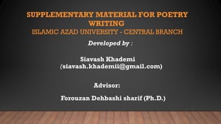 SUPPLEMENTARY MATERIAL FOR POETRY
WRITING
ISLAMIC AZAD UNIVERSITY - CENTRAL BRANCH
Developed by :
(siavash.khademii@gmail.com)
Forouzan Dehbashi sharif (Ph.D.)
Siavash Khademi
Advisor:
 