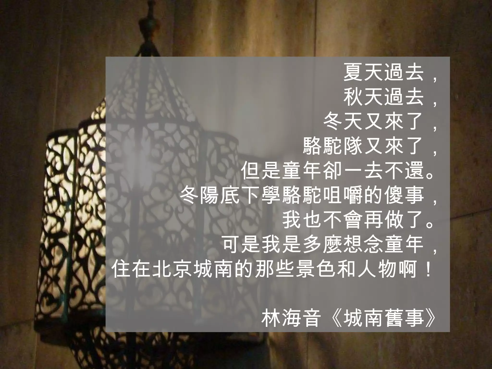 夏天過去， 秋天過去， 冬天又來了， 駱駝隊又來了， 但是童年卻一去不還。 冬陽底下學駱駝咀嚼的傻事， 我也不會再做了。 可是我是多麼想念童年， 住在北京城南的那些景色和人物啊！  林海音《城南舊事》 