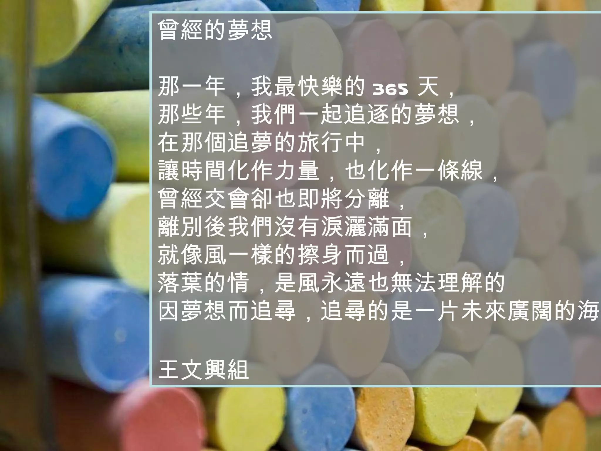 曾經的夢想 那一年，我最快樂的 365 天， 那些年，我們一起追逐的夢想， 在那個追夢的旅行中， 讓時間化作力量，也化作一條線， 曾經交會卻也即將分離， 離別後我們沒有淚灑滿面， 就像風一樣的擦身而過， 落葉的情，是風永遠也無法理解的 因夢想而追尋，追尋的是一片未來廣闊的海域。 王文興組 