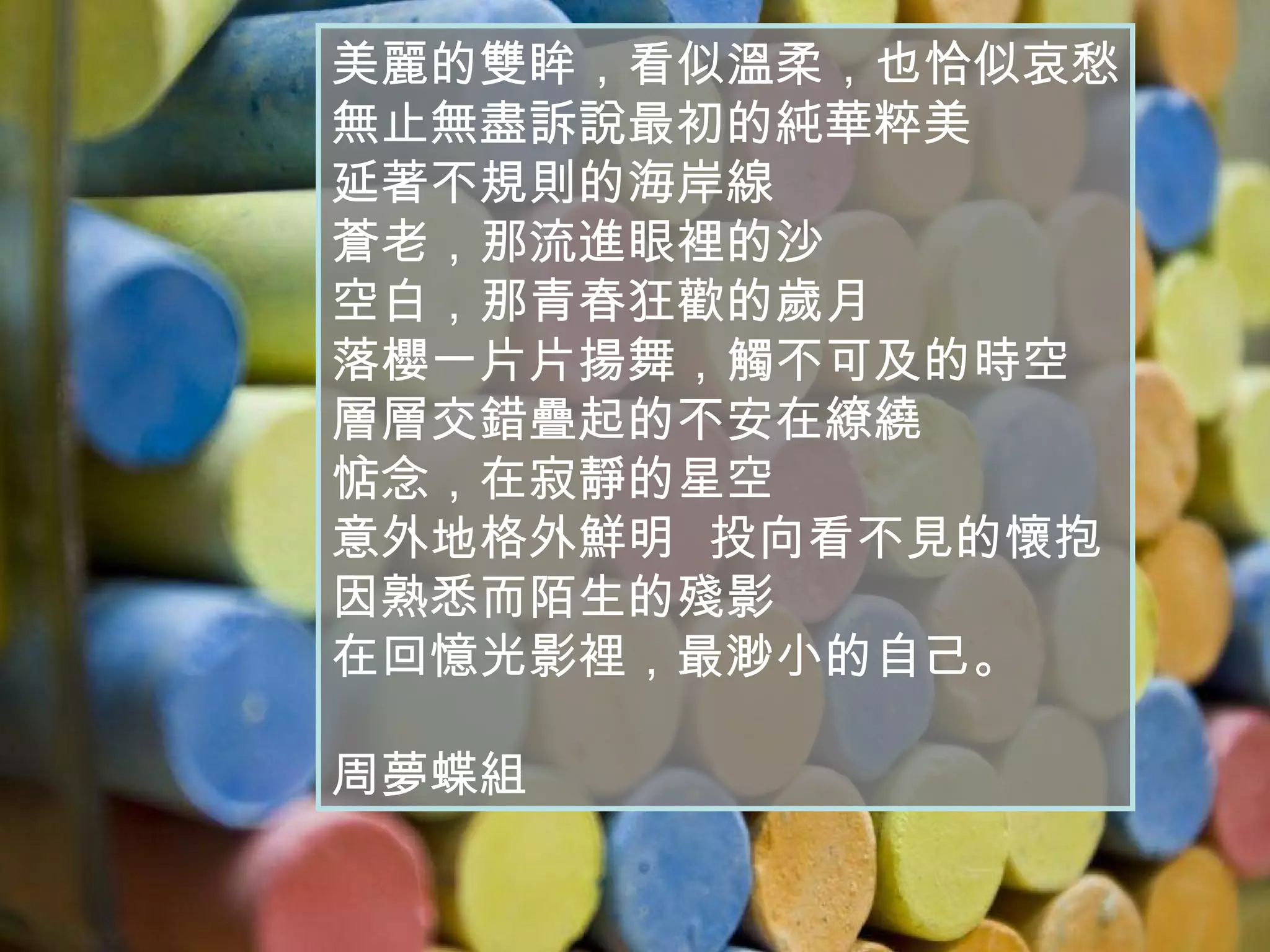 美麗的雙眸，看似溫柔，也恰似哀愁 無止無盡訴說最初的純華粹美 延著不規則的海岸線 蒼老，那流進眼裡的沙 空白，那青春狂歡的歲月 落櫻一片片揚舞，觸不可及的時空 層層交錯疊起的不安在繚繞 惦念，在寂靜的星空  意外地格外鮮明  投向看不見的懷抱 因熟悉而陌生的殘影 在回憶光影裡，最渺小的自己。 周夢蝶組 